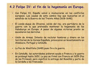 4.2 Felipe IV: el fin de la hegemonía en Europa.
 • Con Felipe IV, España volvió a involucrarse en los conflictos
   europeos. Las causas de este cambio hay que buscarlas en el
   estallido de la Guerra de los Treinta Años (1618-1648).

 • El conde-duque de Olivares, valido del rey, era partidario de la
   guerra con la que pretendía mantener la hegemonía de los
   Habsburgo en Europa. A pesar de algunas victorias pronto se
   sucedieron las derrotas.

 • Unión de Armas. Intento de reclutar hombres y dinero en los
   territorios de la Corona Española, provocaron un levantamiento en
   Andalucia, Portugal y Cataluña.

 • La Paz de Westfalia (1648) puso fin a la guerra.

 • En Cataluña, las autoridades pidieron ayuda a Francia y la guerra
   se prolongó hasta 1652. La paz se firmó con Francia en 1659 (Paz
   de los Pirineos), pero significó la entrega del Rosellón y parte de
   la Cerdaña a los franceses.
 