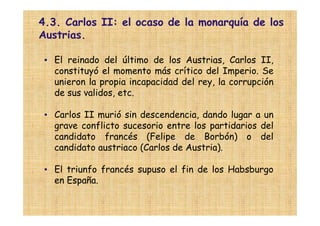 4.3. Carlos II: el ocaso de la monarquía de los
Austrias.

 • El reinado del último de los Austrias, Carlos II,
   constituyó el momento más crítico del Imperio. Se
   unieron la propia incapacidad del rey, la corrupción
   de sus validos, etc.

 • Carlos II murió sin descendencia, dando lugar a un
   grave conflicto sucesorio entre los partidarios del
   candidato francés (Felipe de Borbón) o del
   candidato austriaco (Carlos de Austria).

 • El triunfo francés supuso el fin de los Habsburgo
   en España.
 