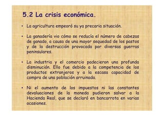 5.2 La crisis económica.
• La agricultura empeoró su ya precaria situación.

• La ganadería vio cómo se reducía el número de cabezas
  de ganado, a causa de una mayor sequedad de los pastos
  y de la destrucción provocada por diversas guerras
  peninsulares.

• La industria y el comercio padecieron una profunda
  disminución. Ello fue debido a la competencia de los
  productos extranjeros y a la escasa capacidad de
  compra de una población arruinada.

• Ni el aumento de los impuestos ni las constantes
  devaluaciones de la moneda pudieron salvar a la
  Hacienda Real, que se declaró en bancarrota en varias
  ocasiones.
 