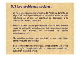 5.3 Los problemas sociales.
• El flujo de riqueza que provenía de América durante el
  siglo XVI se usó para consolidar un modelo social de tipo
  nobiliario en el que los capitales se dedicaban a la
  compra de tierras, casas, etc.

• Frente a unos pocos privilegiados existía una enorme
  masa de población empobrecida: los campesinos habían
  perdido sus tierras, los artesanos se habían
  empobrecido, etc.

• No existían sectores que mantuvieran una vida digna
  como producto del trabajo.

• Sólo los territorios periféricos, especialmente la Corona
  de Aragón, marginados de la aventura americana,
  sufrieron menos la crisis.
 