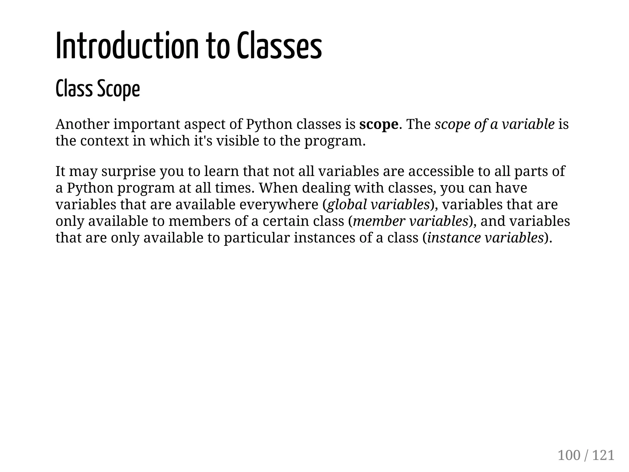 Introduction to Classes
Class Scope
Another important aspect of Python classes is scope. The scope of a variable is
the context in which it's visible to the program.
It may surprise you to learn that not all variables are accessible to all parts of
a Python program at all times. When dealing with classes, you can have
variables that are available everywhere (global variables), variables that are
only available to members of a certain class (member variables), and variables
that are only available to particular instances of a class (instance variables).
100 / 121
 