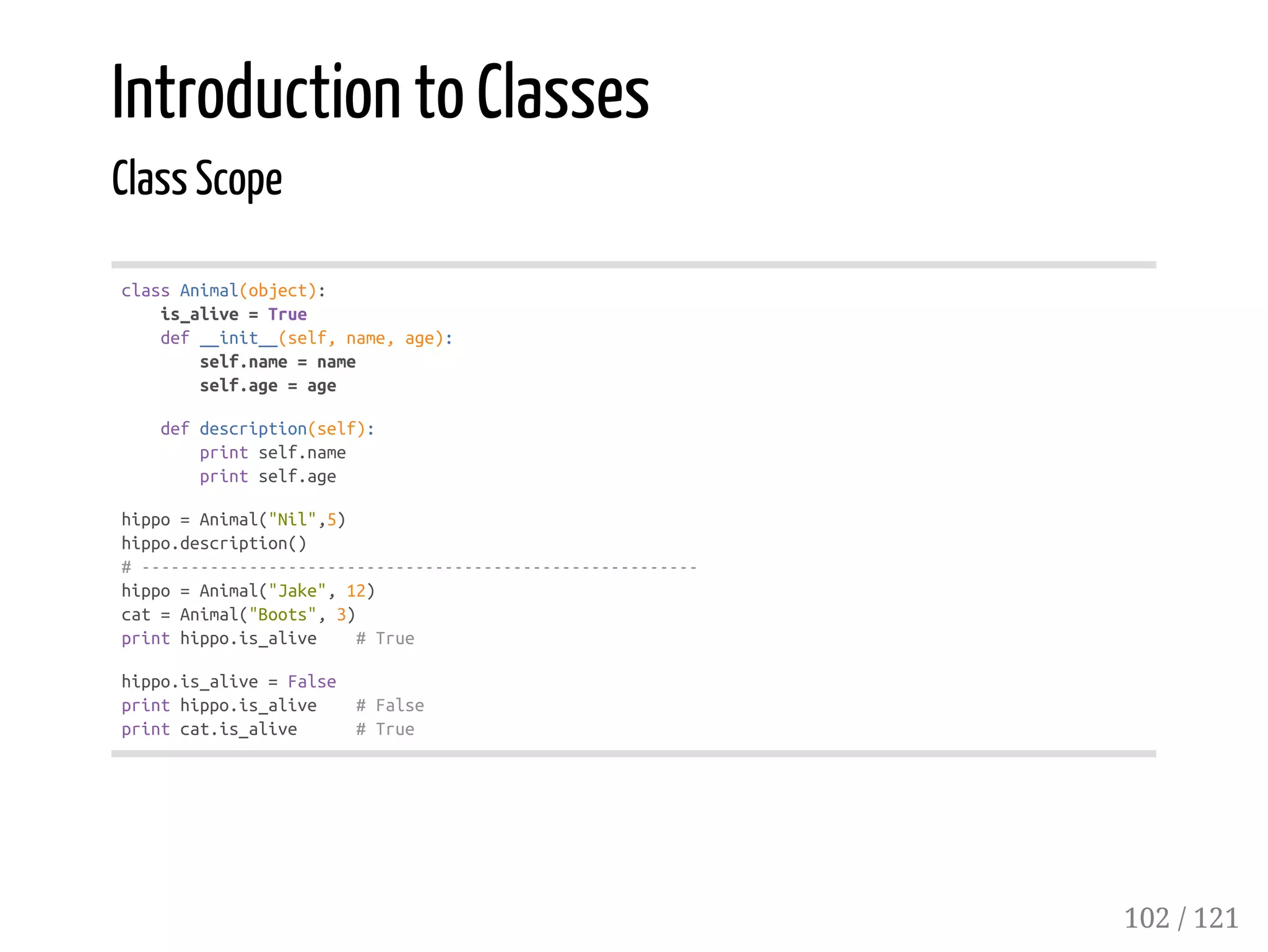 Introduction to Classes
Class Scope
classAnimal(object):
is_alive=True
def__init__(self,name,age):
self.name=name
self.age=age
defdescription(self):
printself.name
printself.age
hippo=Animal("Nil",5)
hippo.description()
#---------------------------------------------------------
hippo=Animal("Jake",12)
cat=Animal("Boots",3)
printhippo.is_alive #True
hippo.is_alive=False
printhippo.is_alive #False
printcat.is_alive #True
102 / 121
 