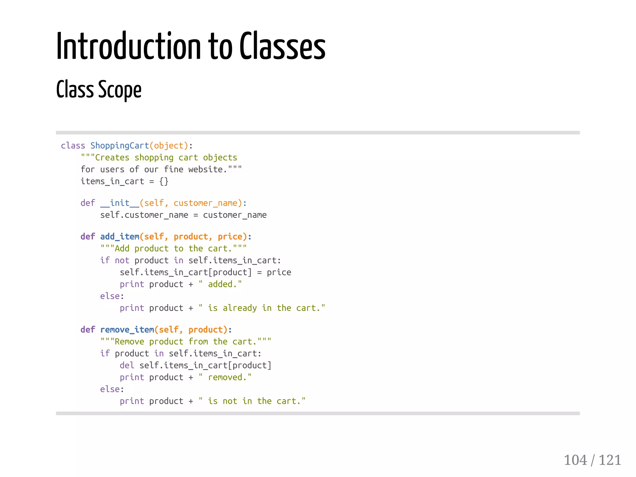 Introduction to Classes
Class Scope
classShoppingCart(object):
"""Createsshoppingcartobjects
forusersofourfinewebsite."""
items_in_cart={}
def__init__(self,customer_name):
self.customer_name=customer_name
defadd_item(self,product,price):
"""Addproducttothecart."""
ifnotproductinself.items_in_cart:
self.items_in_cart[product]=price
printproduct+"added."
else:
printproduct+"isalreadyinthecart."
defremove_item(self,product):
"""Removeproductfromthecart."""
ifproductinself.items_in_cart:
delself.items_in_cart[product]
printproduct+"removed."
else:
printproduct+"isnotinthecart."
104 / 121
 