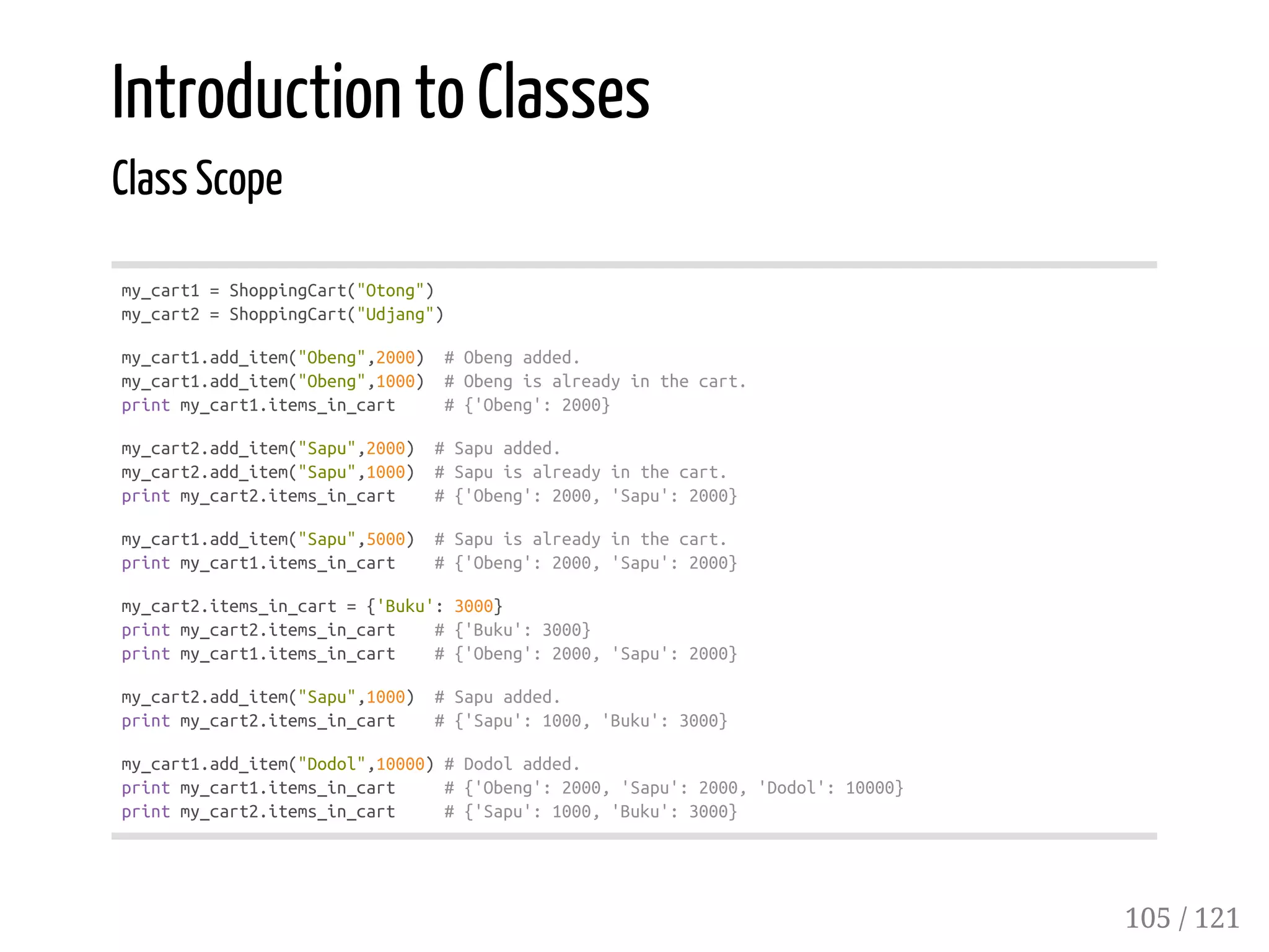 Introduction to Classes
Class Scope
my_cart1=ShoppingCart("Otong")
my_cart2=ShoppingCart("Udjang")
my_cart1.add_item("Obeng",2000) #Obengadded.
my_cart1.add_item("Obeng",1000) #Obengisalreadyinthecart.
printmy_cart1.items_in_cart #{'Obeng':2000}
my_cart2.add_item("Sapu",2000) #Sapuadded.
my_cart2.add_item("Sapu",1000) #Sapuisalreadyinthecart.
printmy_cart2.items_in_cart #{'Obeng':2000,'Sapu':2000}
my_cart1.add_item("Sapu",5000) #Sapuisalreadyinthecart.
printmy_cart1.items_in_cart #{'Obeng':2000,'Sapu':2000}
my_cart2.items_in_cart={'Buku':3000}
printmy_cart2.items_in_cart #{'Buku':3000}
printmy_cart1.items_in_cart #{'Obeng':2000,'Sapu':2000}
my_cart2.add_item("Sapu",1000) #Sapuadded.
printmy_cart2.items_in_cart #{'Sapu':1000,'Buku':3000}
my_cart1.add_item("Dodol",10000)#Dodoladded.
printmy_cart1.items_in_cart #{'Obeng':2000,'Sapu':2000,'Dodol':10000}
printmy_cart2.items_in_cart #{'Sapu':1000,'Buku':3000}
105 / 121
 