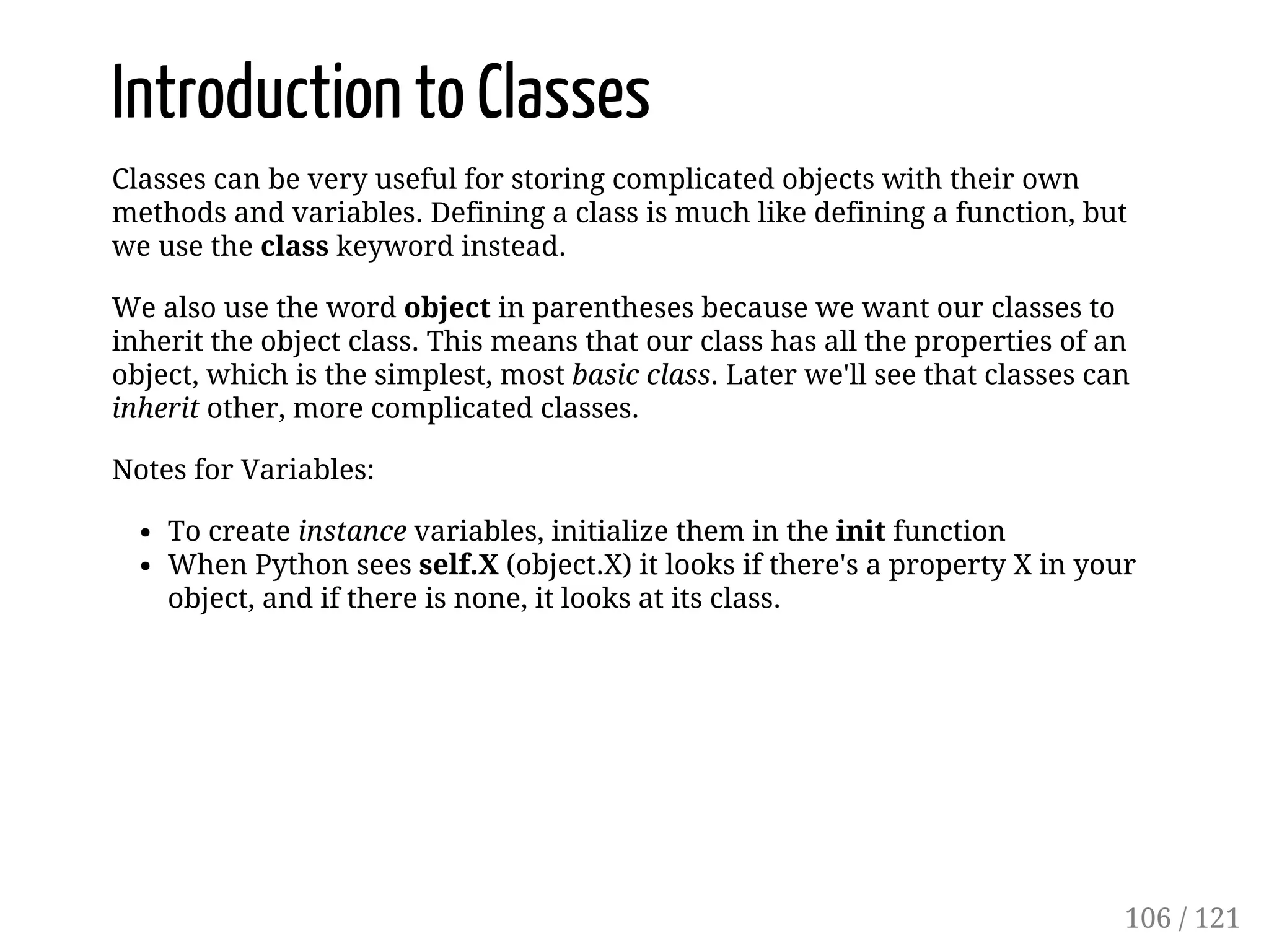 Introduction to Classes
Classes can be very useful for storing complicated objects with their own
methods and variables. Defining a class is much like defining a function, but
we use the class keyword instead.
We also use the word object in parentheses because we want our classes to
inherit the object class. This means that our class has all the properties of an
object, which is the simplest, most basic class. Later we'll see that classes can
inherit other, more complicated classes.
Notes for Variables:
To create instance variables, initialize them in the init function
When Python sees self.X (object.X) it looks if there's a property X in your
object, and if there is none, it looks at its class.
106 / 121
 