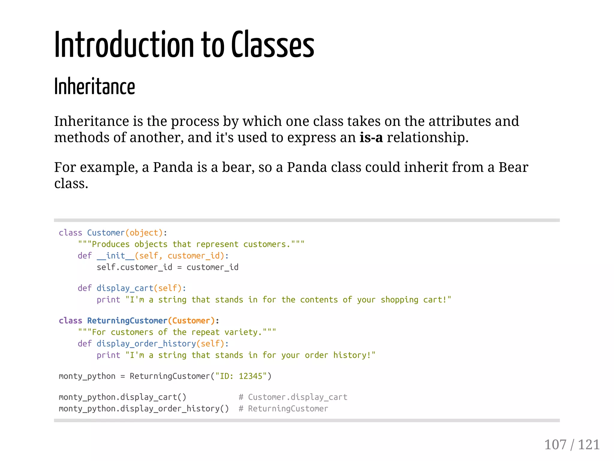 Introduction to Classes
Inheritance
Inheritance is the process by which one class takes on the attributes and
methods of another, and it's used to express an is-a relationship.
For example, a Panda is a bear, so a Panda class could inherit from a Bear
class.
classCustomer(object):
"""Producesobjectsthatrepresentcustomers."""
def__init__(self,customer_id):
self.customer_id=customer_id
defdisplay_cart(self):
print"I'mastringthatstandsinforthecontentsofyourshoppingcart!"
classReturningCustomer(Customer):
"""Forcustomersoftherepeatvariety."""
defdisplay_order_history(self):
print"I'mastringthatstandsinforyourorderhistory!"
monty_python=ReturningCustomer("ID:12345")
monty_python.display_cart() #Customer.display_cart
monty_python.display_order_history() #ReturningCustomer
107 / 121
 