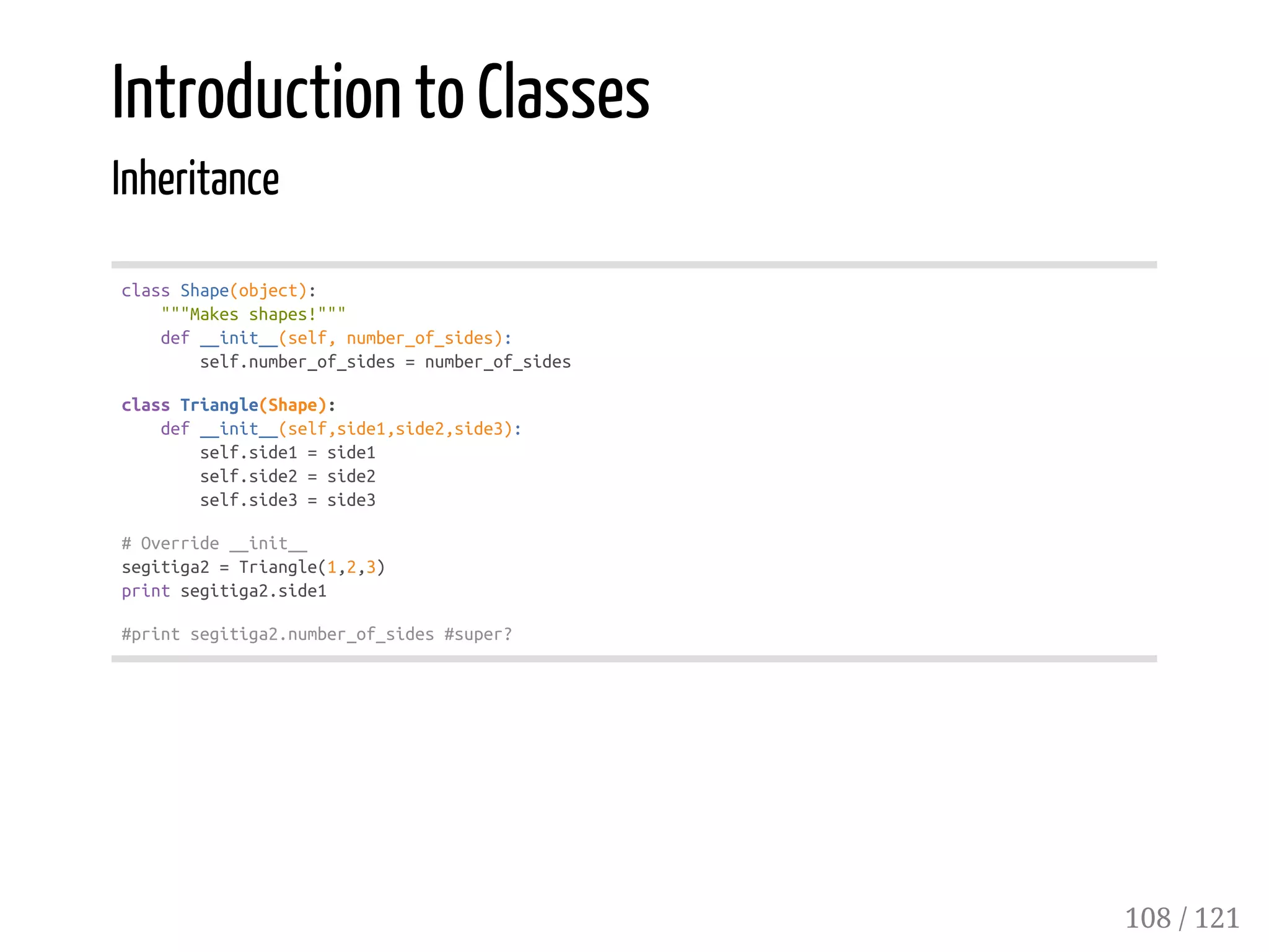 Introduction to Classes
Inheritance
classShape(object):
"""Makesshapes!"""
def__init__(self,number_of_sides):
self.number_of_sides=number_of_sides
classTriangle(Shape):
def__init__(self,side1,side2,side3):
self.side1=side1
self.side2=side2
self.side3=side3
#Override__init__
segitiga2=Triangle(1,2,3)
printsegitiga2.side1
#printsegitiga2.number_of_sides#super?
108 / 121
 