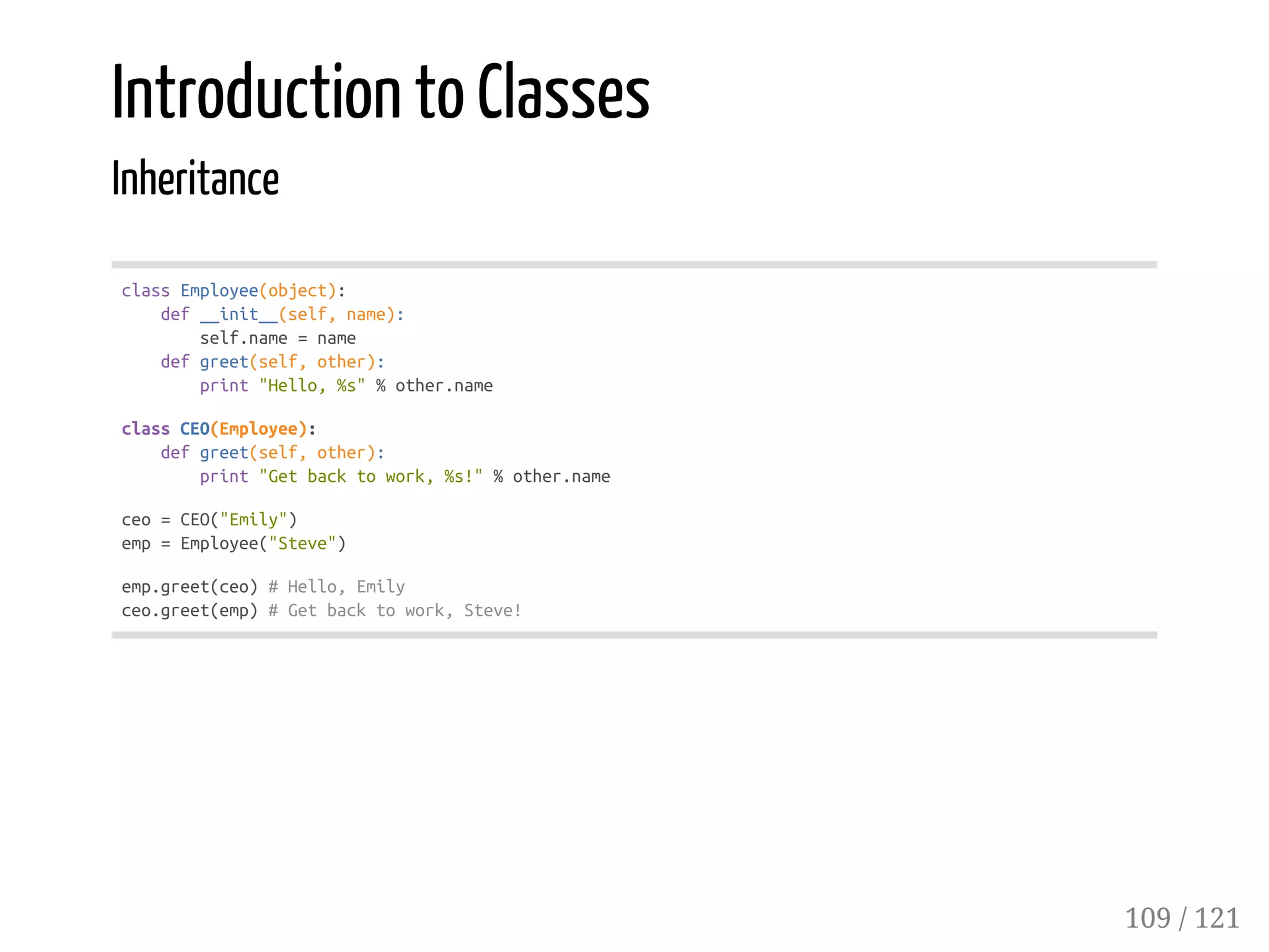 Introduction to Classes
Inheritance
classEmployee(object):
def__init__(self,name):
self.name=name
defgreet(self,other):
print"Hello,%s"%other.name
classCEO(Employee):
defgreet(self,other):
print"Getbacktowork,%s!"%other.name
ceo=CEO("Emily")
emp=Employee("Steve")
emp.greet(ceo)#Hello,Emily
ceo.greet(emp)#Getbacktowork,Steve!
109 / 121
 
