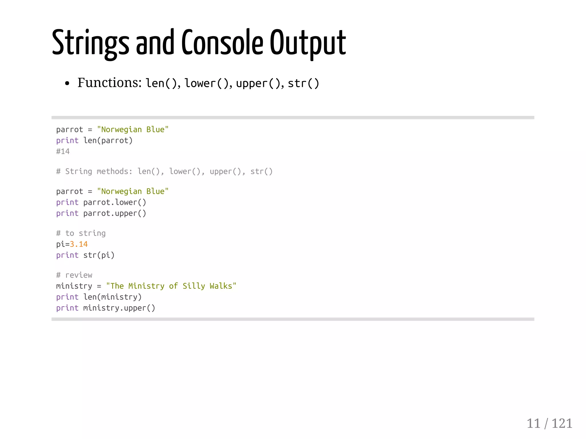 Strings and Console Output
Functions: len(), lower(), upper(), str()
parrot="NorwegianBlue"
printlen(parrot)
#14
#Stringmethods:len(),lower(),upper(),str()
parrot="NorwegianBlue"
printparrot.lower()
printparrot.upper()
#tostring
pi=3.14
printstr(pi)
#review
ministry="TheMinistryofSillyWalks"
printlen(ministry)
printministry.upper()
11 / 121
 