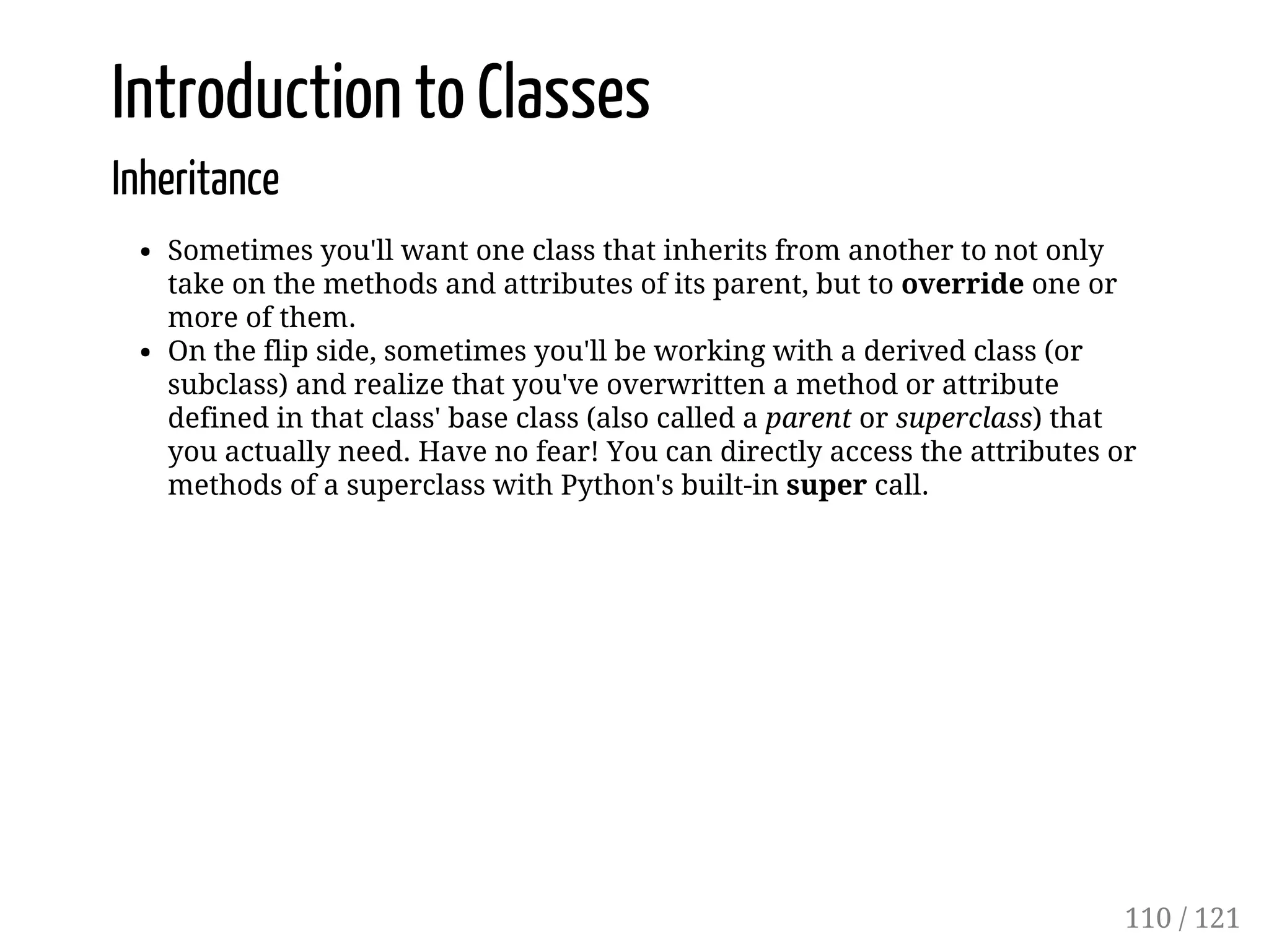 Introduction to Classes
Inheritance
Sometimes you'll want one class that inherits from another to not only
take on the methods and attributes of its parent, but to override one or
more of them.
On the flip side, sometimes you'll be working with a derived class (or
subclass) and realize that you've overwritten a method or attribute
defined in that class' base class (also called a parent or superclass) that
you actually need. Have no fear! You can directly access the attributes or
methods of a superclass with Python's built-in super call.
110 / 121
 