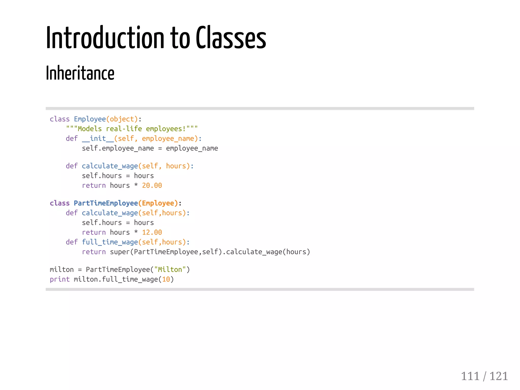 Introduction to Classes
Inheritance
classEmployee(object):
"""Modelsreal-lifeemployees!"""
def__init__(self,employee_name):
self.employee_name=employee_name
defcalculate_wage(self,hours):
self.hours=hours
returnhours*20.00
classPartTimeEmployee(Employee):
defcalculate_wage(self,hours):
self.hours=hours
returnhours*12.00
deffull_time_wage(self,hours):
returnsuper(PartTimeEmployee,self).calculate_wage(hours)
milton=PartTimeEmployee("Milton")
printmilton.full_time_wage(10)
111 / 121
 