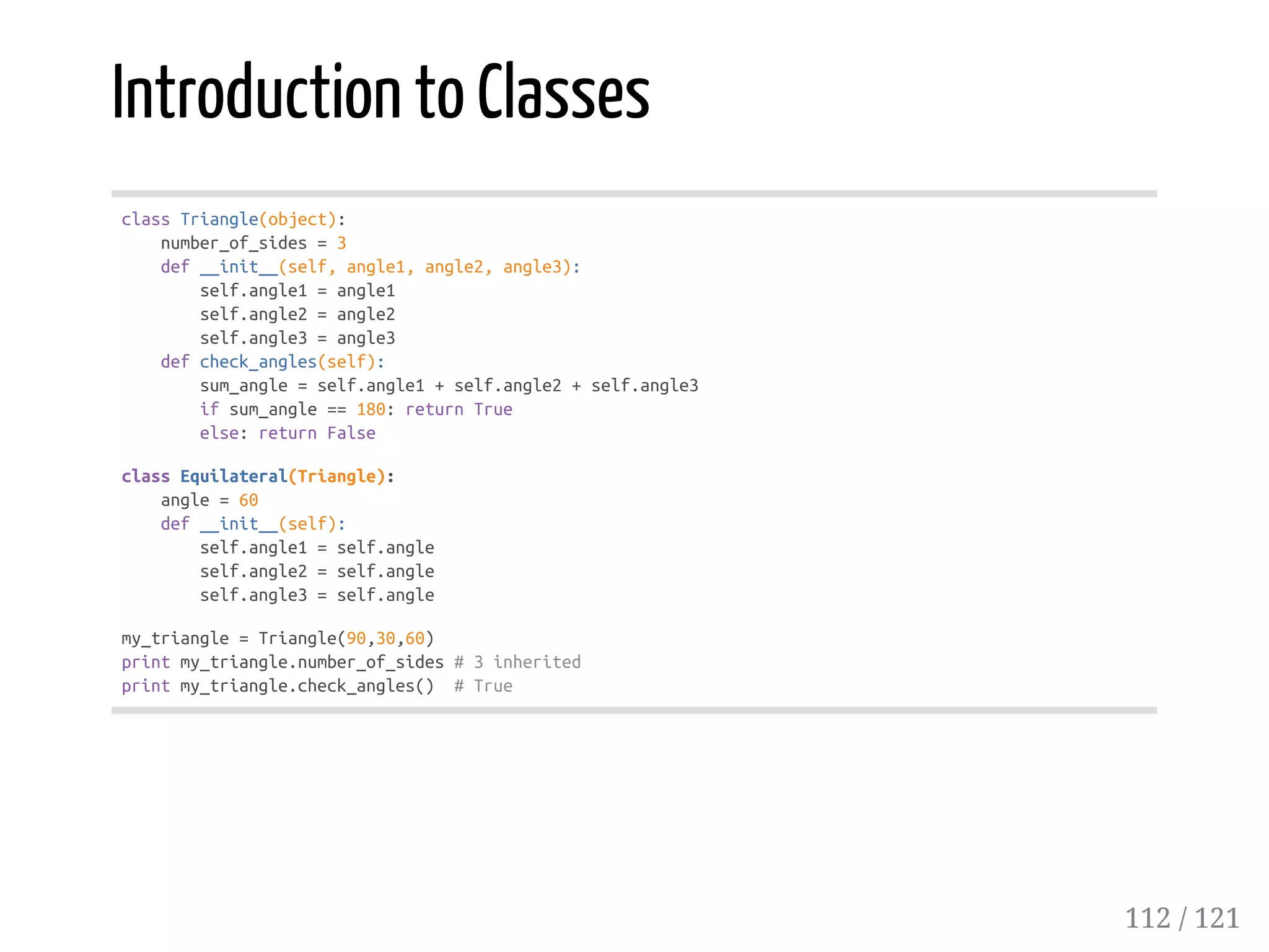 Introduction to Classes
classTriangle(object):
number_of_sides=3
def__init__(self,angle1,angle2,angle3):
self.angle1=angle1
self.angle2=angle2
self.angle3=angle3
defcheck_angles(self):
sum_angle=self.angle1+self.angle2+self.angle3
ifsum_angle==180:returnTrue
else:returnFalse
classEquilateral(Triangle):
angle=60
def__init__(self):
self.angle1=self.angle
self.angle2=self.angle
self.angle3=self.angle
my_triangle=Triangle(90,30,60)
printmy_triangle.number_of_sides#3inherited
printmy_triangle.check_angles() #True
112 / 121
 