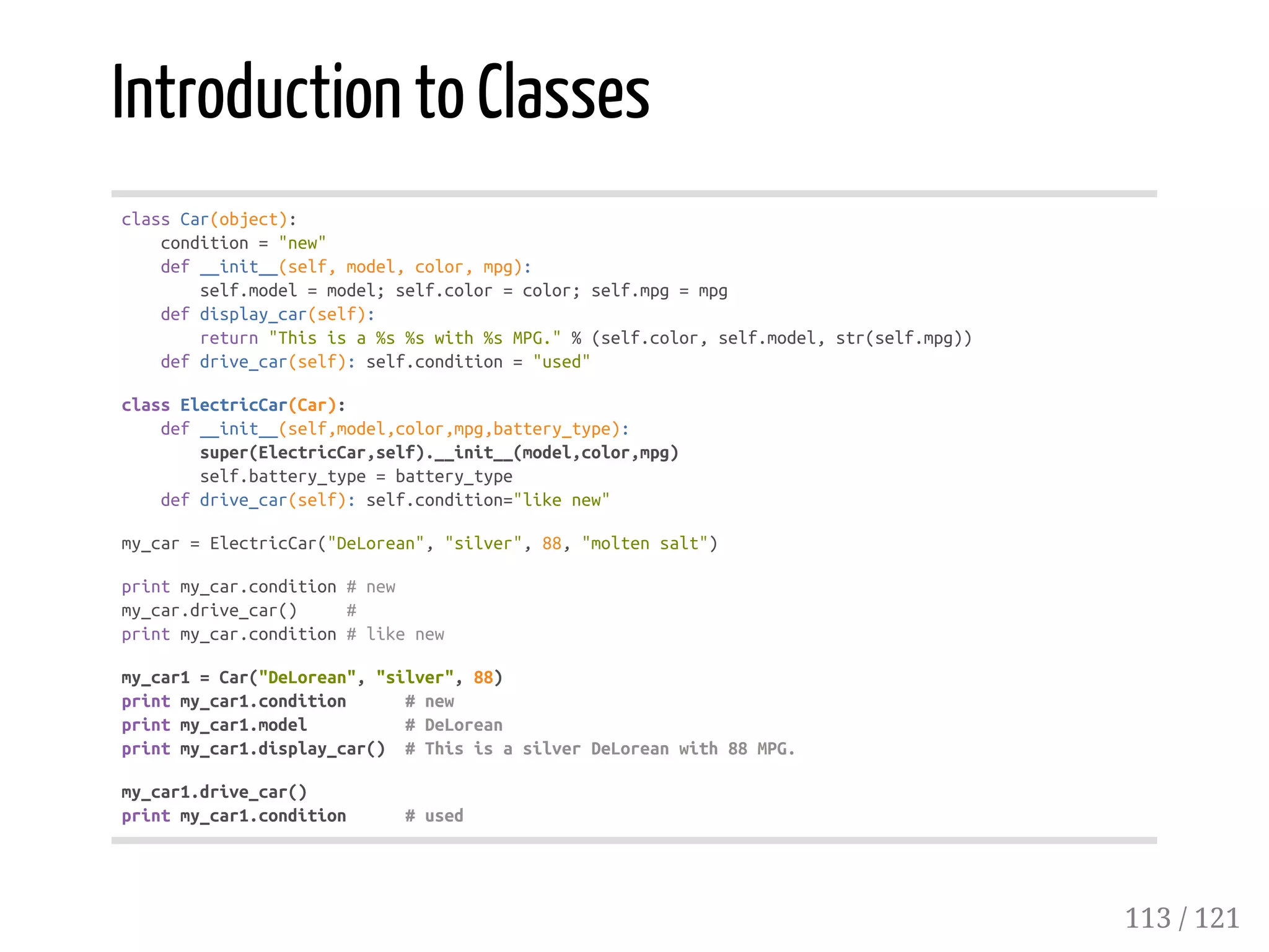 Introduction to Classes
classCar(object):
condition="new"
def__init__(self,model,color,mpg):
self.model=model;self.color=color;self.mpg=mpg
defdisplay_car(self):
return"Thisisa%s%swith%sMPG."%(self.color,self.model,str(self.mpg))
defdrive_car(self):self.condition="used"
classElectricCar(Car):
def__init__(self,model,color,mpg,battery_type):
super(ElectricCar,self).__init__(model,color,mpg)
self.battery_type=battery_type
defdrive_car(self):self.condition="likenew"
my_car=ElectricCar("DeLorean","silver",88,"moltensalt")
printmy_car.condition#new
my_car.drive_car() #
printmy_car.condition#likenew
my_car1=Car("DeLorean","silver",88)
printmy_car1.condition #new
printmy_car1.model #DeLorean
printmy_car1.display_car() #ThisisasilverDeLoreanwith88MPG.
my_car1.drive_car()
printmy_car1.condition #used
113 / 121
 
