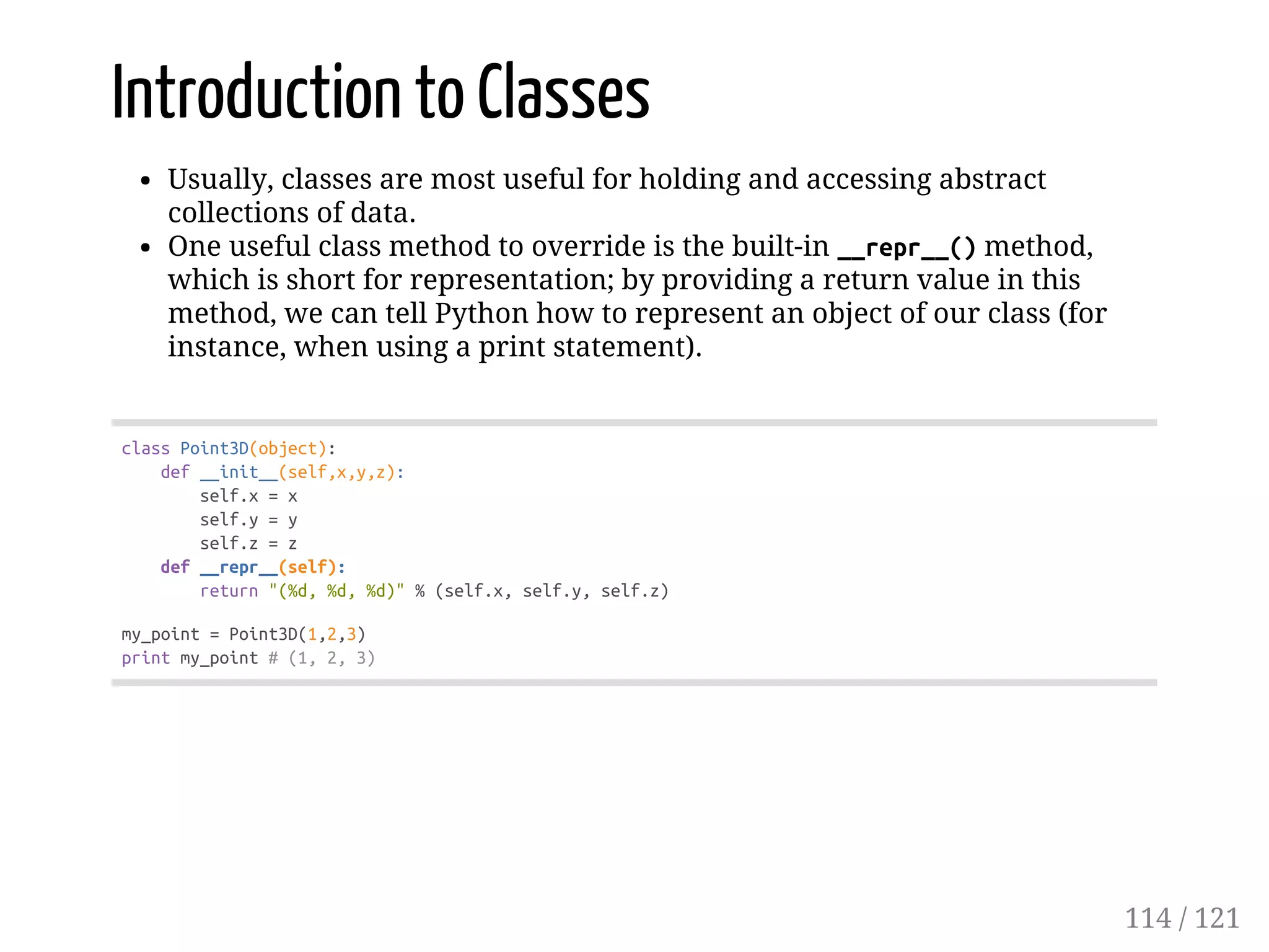 Introduction to Classes
Usually, classes are most useful for holding and accessing abstract
collections of data.
One useful class method to override is the built-in __repr__()method,
which is short for representation; by providing a return value in this
method, we can tell Python how to represent an object of our class (for
instance, when using a print statement).
classPoint3D(object):
def__init__(self,x,y,z):
self.x=x
self.y=y
self.z=z
def__repr__(self):
return"(%d,%d,%d)"%(self.x,self.y,self.z)
my_point=Point3D(1,2,3)
printmy_point#(1,2,3)
114 / 121
 