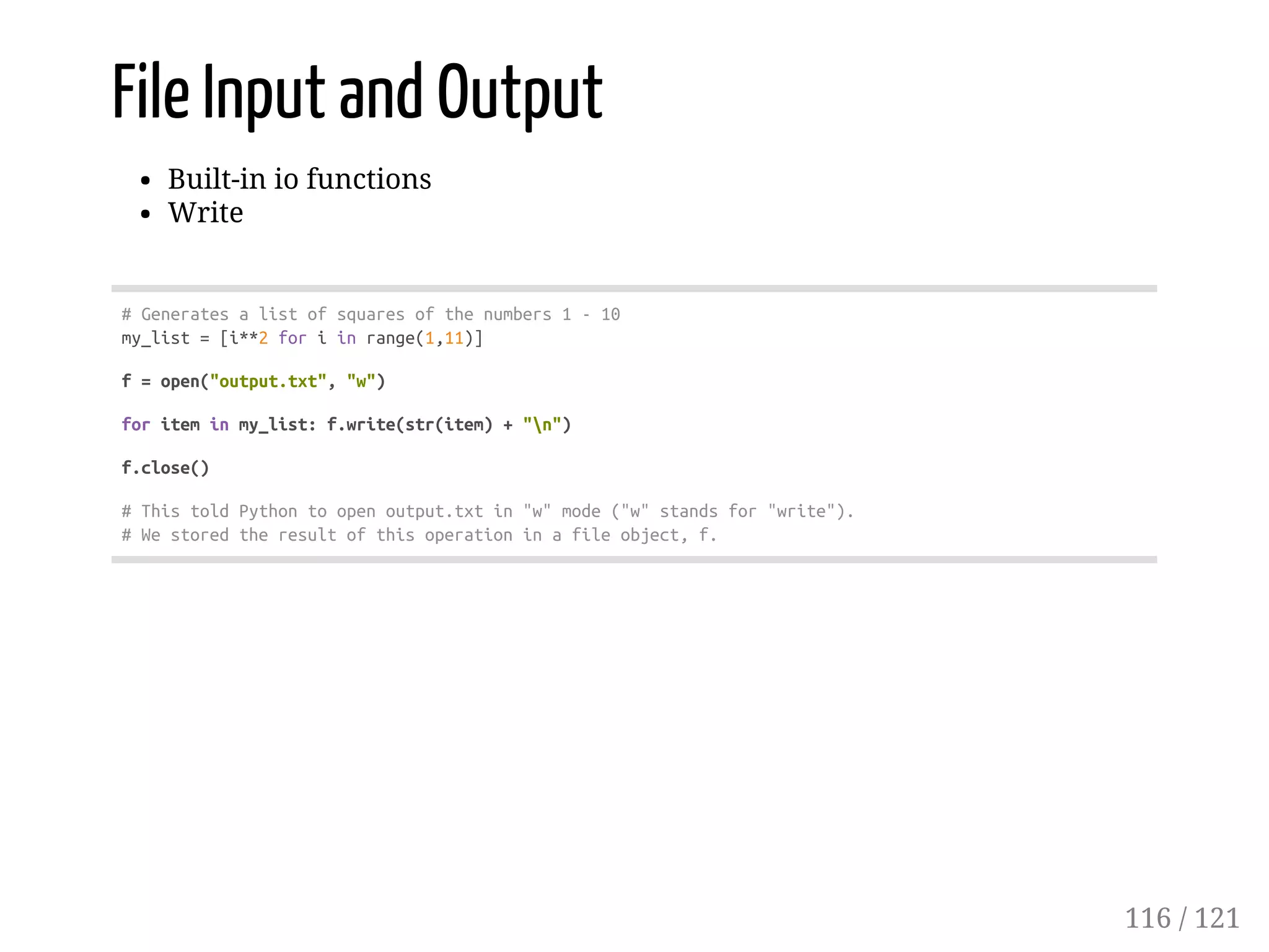 File Input and Output
Built-in io functions
Write
#Generatesalistofsquaresofthenumbers1-10
my_list=[i**2foriinrange(1,11)]
f=open("output.txt","w")
foriteminmy_list:f.write(str(item)+"n")
f.close()
#ThistoldPythontoopenoutput.txtin"w"mode("w"standsfor"write").
#Westoredtheresultofthisoperationinafileobject,f.
116 / 121
 