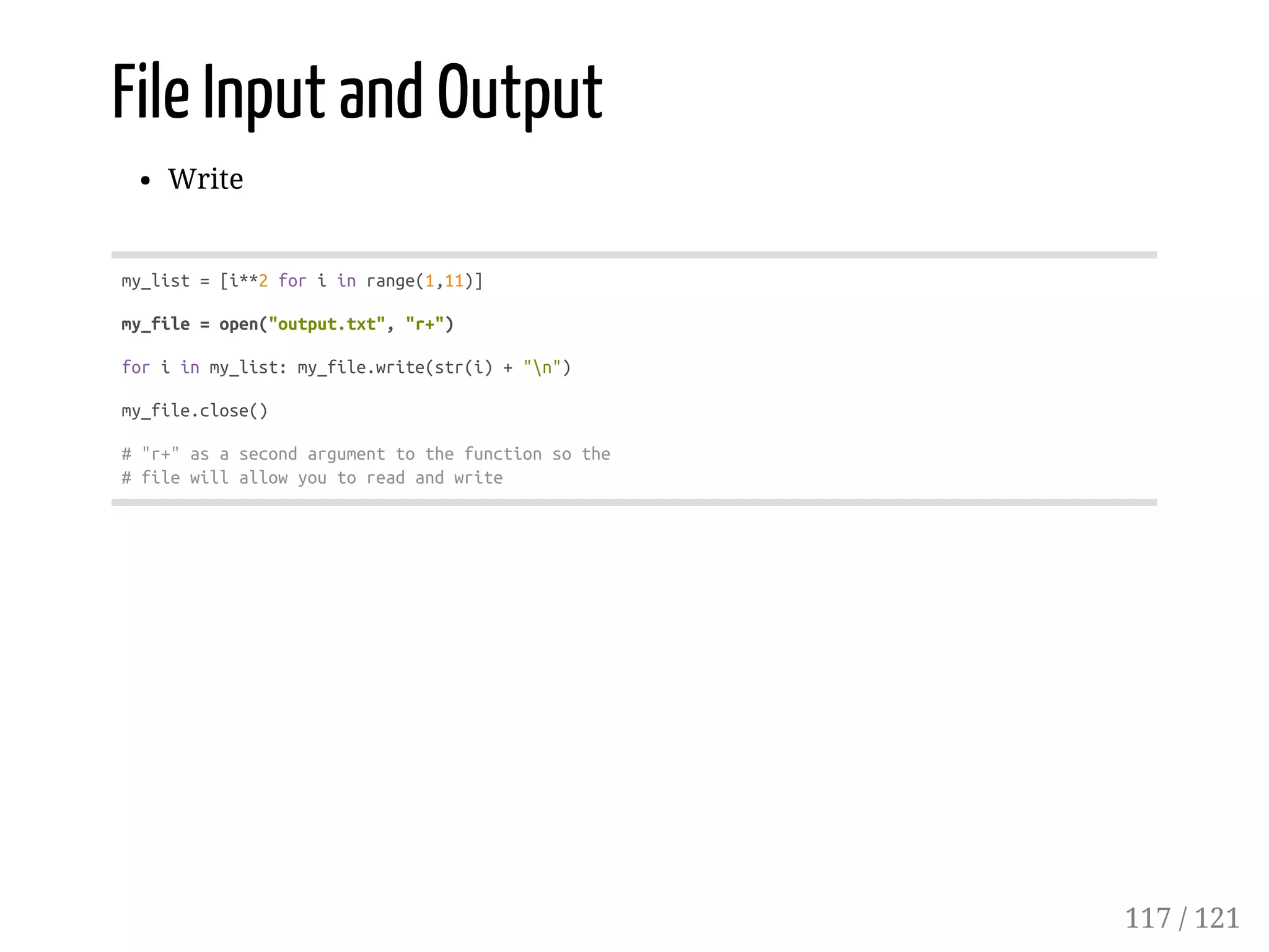 File Input and Output
Write
my_list=[i**2foriinrange(1,11)]
my_file=open("output.txt","r+")
foriinmy_list:my_file.write(str(i)+"n")
my_file.close()
#"r+"asasecondargumenttothefunctionsothe
#filewillallowyoutoreadandwrite
117 / 121
 