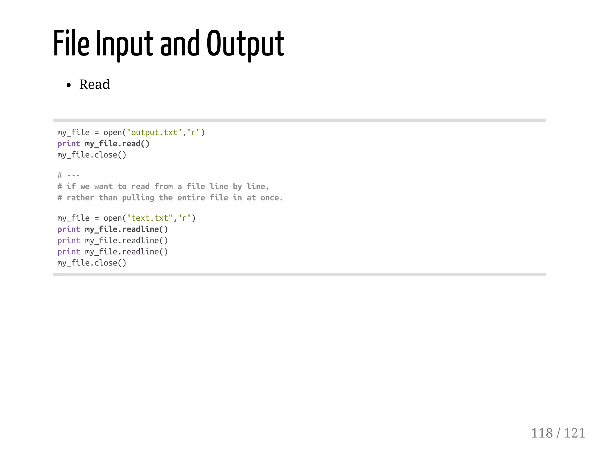 File Input and Output
Read
my_file=open("output.txt","r")
printmy_file.read()
my_file.close()
#---
#ifwewanttoreadfromafilelinebyline,
#ratherthanpullingtheentirefileinatonce.
my_file=open("text.txt","r")
printmy_file.readline()
printmy_file.readline()
printmy_file.readline()
my_file.close()
118 / 121
 