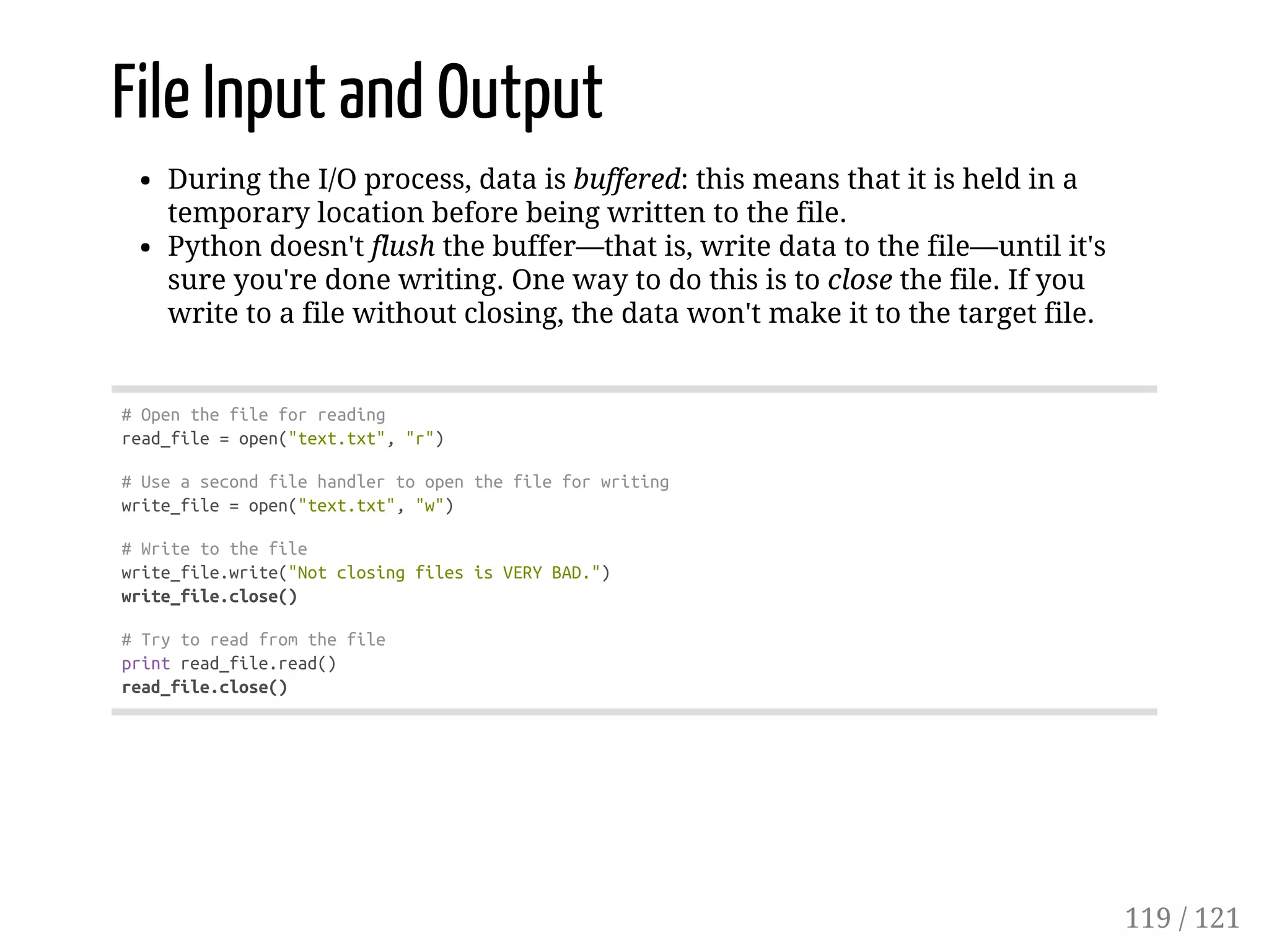 File Input and Output
During the I/O process, data is buffered: this means that it is held in a
temporary location before being written to the file.
Python doesn't flush the buffer—that is, write data to the file—until it's
sure you're done writing. One way to do this is to close the file. If you
write to a file without closing, the data won't make it to the target file.
#Openthefileforreading
read_file=open("text.txt","r")
#Useasecondfilehandlertoopenthefileforwriting
write_file=open("text.txt","w")
#Writetothefile
write_file.write("NotclosingfilesisVERYBAD.")
write_file.close()
#Trytoreadfromthefile
printread_file.read()
read_file.close()
119 / 121
 