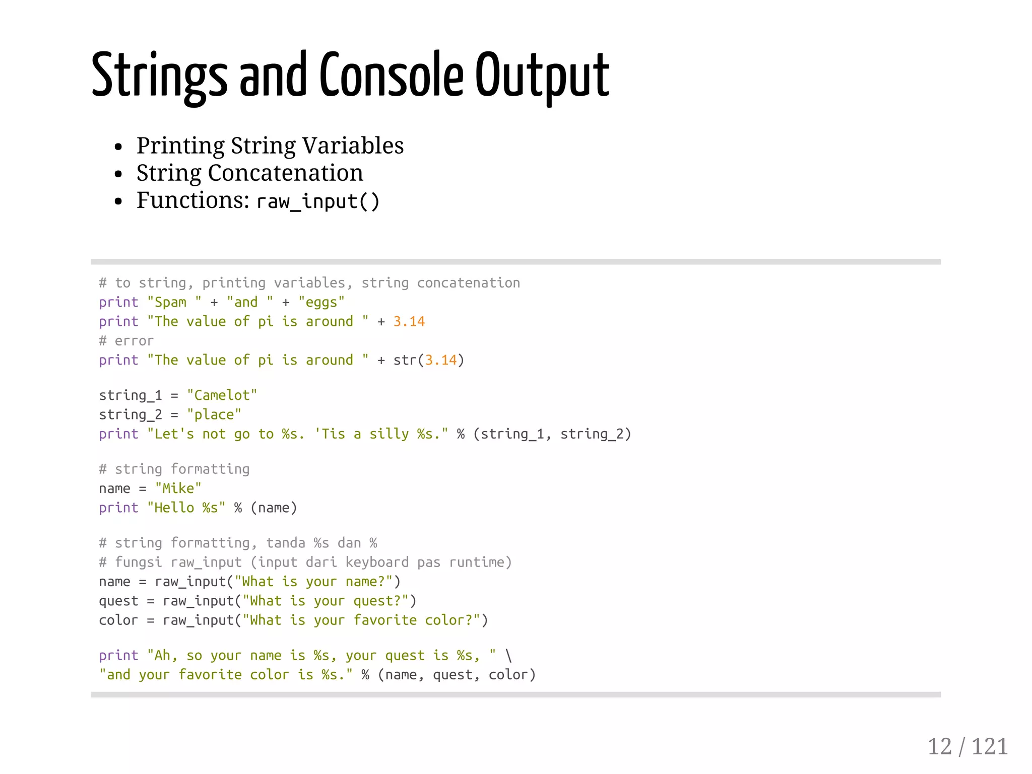 Strings and Console Output
Printing String Variables
String Concatenation
Functions: raw_input()
#tostring,printingvariables,stringconcatenation
print"Spam"+"and"+"eggs"
print"Thevalueofpiisaround"+3.14
#error
print"Thevalueofpiisaround"+str(3.14)
string_1="Camelot"
string_2="place"
print"Let'snotgoto%s.'Tisasilly%s."%(string_1,string_2)
#stringformatting
name="Mike"
print"Hello%s"%(name)
#stringformatting,tanda%sdan%
#fungsiraw_input(inputdarikeyboardpasruntime)
name=raw_input("Whatisyourname?")
quest=raw_input("Whatisyourquest?")
color=raw_input("Whatisyourfavoritecolor?")
print"Ah,soyournameis%s,yourquestis%s,"
"andyourfavoritecoloris%s."%(name,quest,color)
12 / 121
 