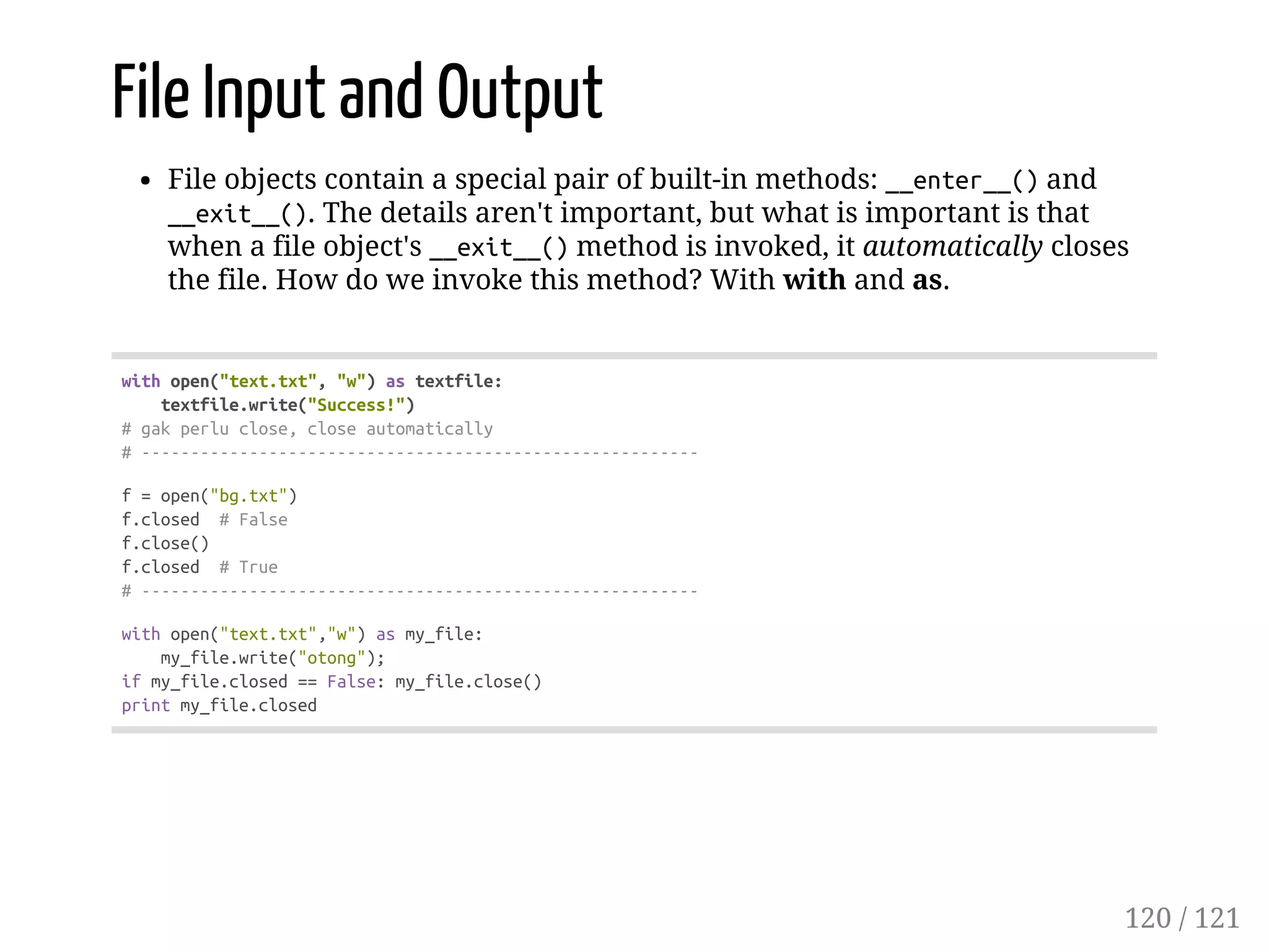 File Input and Output
File objects contain a special pair of built-in methods: __enter__()and
__exit__(). The details aren't important, but what is important is that
when a file object's __exit__()method is invoked, it automatically closes
the file. How do we invoke this method? With with and as.
withopen("text.txt","w")astextfile:
textfile.write("Success!")
#gakperluclose,closeautomatically
#---------------------------------------------------------
f=open("bg.txt")
f.closed #False
f.close()
f.closed #True
#---------------------------------------------------------
withopen("text.txt","w")asmy_file:
my_file.write("otong");
ifmy_file.closed==False:my_file.close()
printmy_file.closed
120 / 121
 