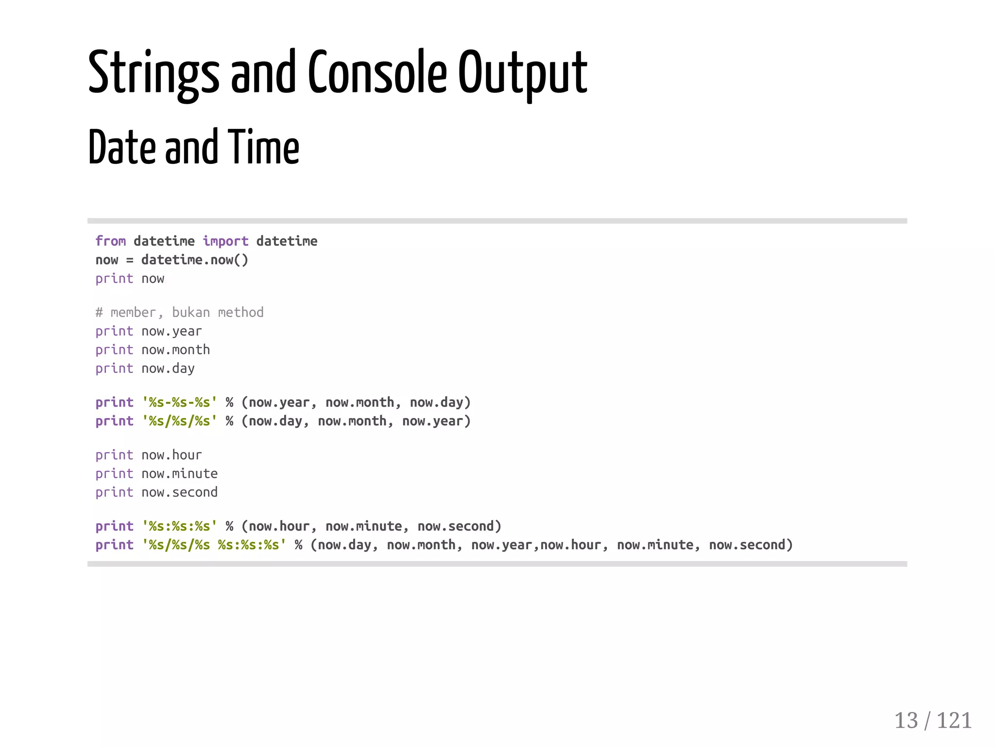 Strings and Console Output
Date and Time
fromdatetimeimportdatetime
now=datetime.now()
printnow
#member,bukanmethod
printnow.year
printnow.month
printnow.day
print'%s-%s-%s'%(now.year,now.month,now.day)
print'%s/%s/%s'%(now.day,now.month,now.year)
printnow.hour
printnow.minute
printnow.second
print'%s:%s:%s'%(now.hour,now.minute,now.second)
print'%s/%s/%s%s:%s:%s'%(now.day,now.month,now.year,now.hour,now.minute,now.second)
13 / 121
 