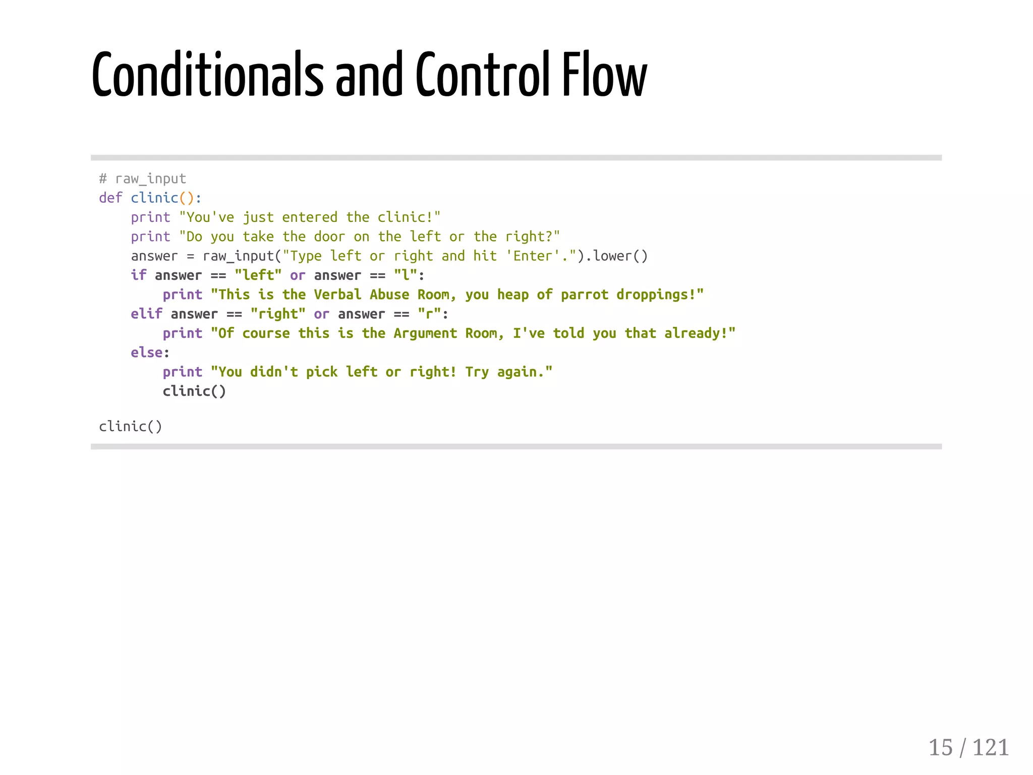 Conditionals and Control Flow
#raw_input
defclinic():
print"You'vejustenteredtheclinic!"
print"Doyoutakethedoorontheleftortheright?"
answer=raw_input("Typeleftorrightandhit'Enter'.").lower()
ifanswer=="left"oranswer=="l":
print"ThisistheVerbalAbuseRoom,youheapofparrotdroppings!"
elifanswer=="right"oranswer=="r":
print"OfcoursethisistheArgumentRoom,I'vetoldyouthatalready!"
else:
print"Youdidn'tpickleftorright!Tryagain."
clinic()
clinic()
15 / 121
 