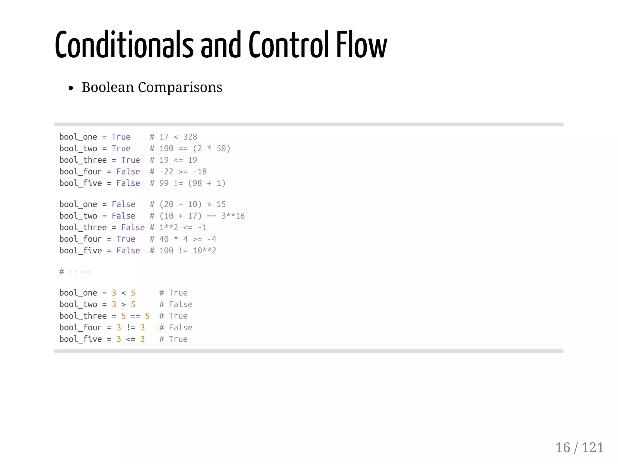 Conditionals and Control Flow
Boolean Comparisons
bool_one=True #17<328
bool_two=True #100==(2*50)
bool_three=True #19<=19
bool_four=False #-22>=-18
bool_five=False #99!=(98+1)
bool_one=False #(20-10)>15
bool_two=False #(10+17)==3**16
bool_three=False#1**2<=-1
bool_four=True #40*4>=-4
bool_five=False #100!=10**2
#-----
bool_one=3<5 #True
bool_two=3>5 #False
bool_three=5==5 #True
bool_four=3!=3 #False
bool_five=3<=3 #True
16 / 121
 