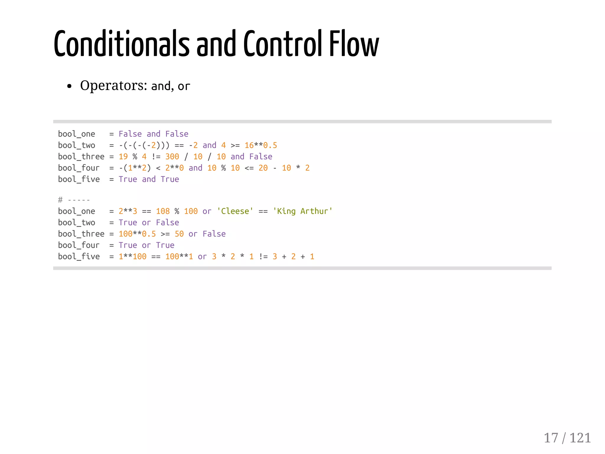 Conditionals and Control Flow
Operators: and, or
bool_one =FalseandFalse
bool_two =-(-(-(-2)))==-2and4>=16**0.5
bool_three=19%4!=300/10/10andFalse
bool_four =-(1**2)<2**0and10%10<=20-10*2
bool_five =TrueandTrue
#-----
bool_one =2**3==108%100or'Cleese'=='KingArthur'
bool_two =TrueorFalse
bool_three=100**0.5>=50orFalse
bool_four =TrueorTrue
bool_five =1**100==100**1or3*2*1!=3+2+1
17 / 121
 