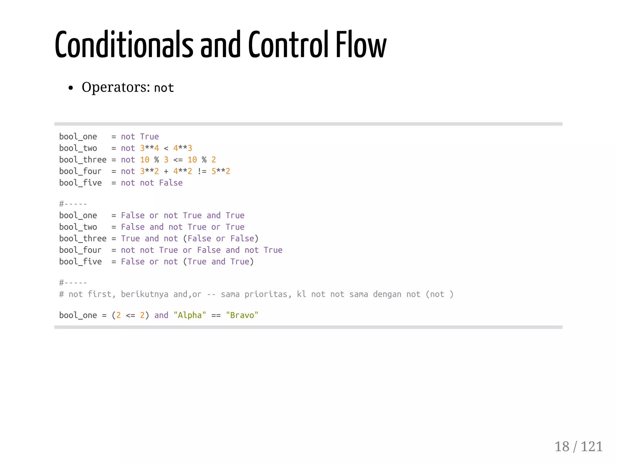 Conditionals and Control Flow
Operators: not
bool_one =notTrue
bool_two =not3**4<4**3
bool_three=not10%3<=10%2
bool_four =not3**2+4**2!=5**2
bool_five =notnotFalse
#-----
bool_one =FalseornotTrueandTrue
bool_two =FalseandnotTrueorTrue
bool_three=Trueandnot(FalseorFalse)
bool_four =notnotTrueorFalseandnotTrue
bool_five =Falseornot(TrueandTrue)
#-----
#notfirst,berikutnyaand,or--samaprioritas,klnotnotsamadengannot(not)
bool_one=(2<=2)and"Alpha"=="Bravo"
18 / 121
 