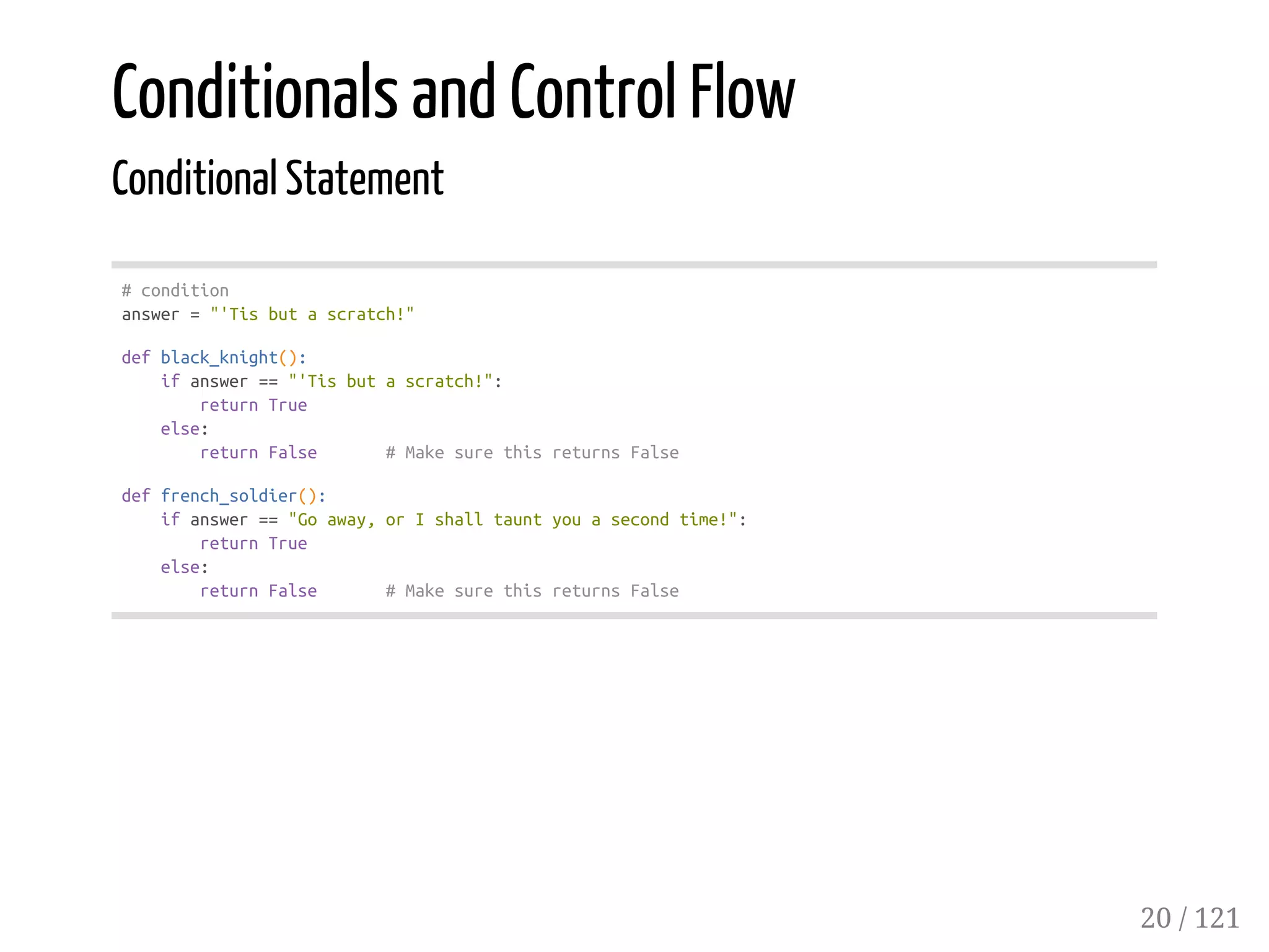 Conditionals and Control Flow
Conditional Statement
#condition
answer="'Tisbutascratch!"
defblack_knight():
ifanswer=="'Tisbutascratch!":
returnTrue
else:
returnFalse #MakesurethisreturnsFalse
deffrench_soldier():
ifanswer=="Goaway,orIshalltauntyouasecondtime!":
returnTrue
else:
returnFalse #MakesurethisreturnsFalse
20 / 121
 