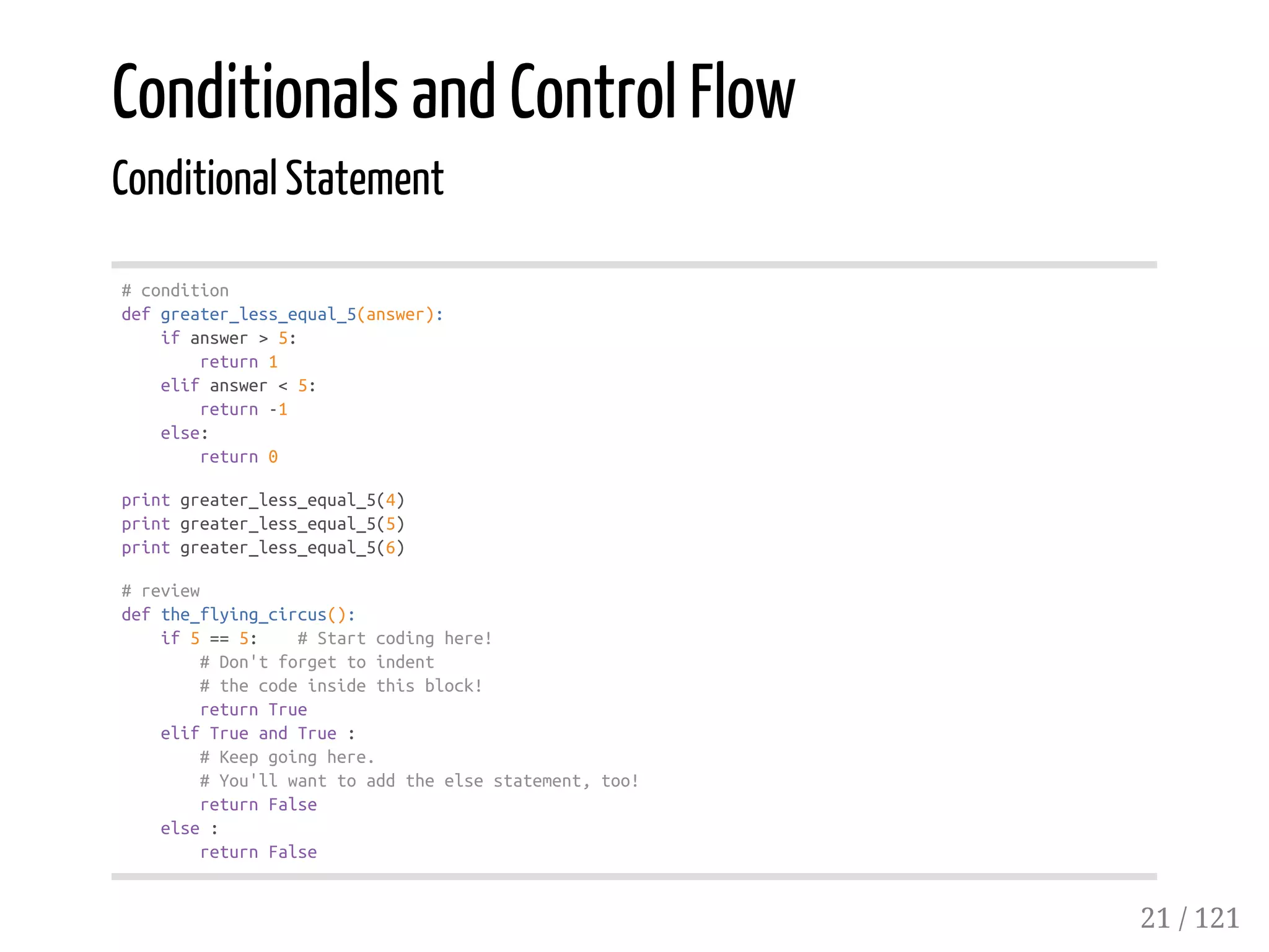 Conditionals and Control Flow
Conditional Statement
#condition
defgreater_less_equal_5(answer):
ifanswer>5:
return1
elifanswer<5:
return-1
else:
return0
printgreater_less_equal_5(4)
printgreater_less_equal_5(5)
printgreater_less_equal_5(6)
#review
defthe_flying_circus():
if5==5: #Startcodinghere!
#Don'tforgettoindent
#thecodeinsidethisblock!
returnTrue
elifTrueandTrue:
#Keepgoinghere.
#You'llwanttoaddtheelsestatement,too!
returnFalse
else:
returnFalse
21 / 121
 