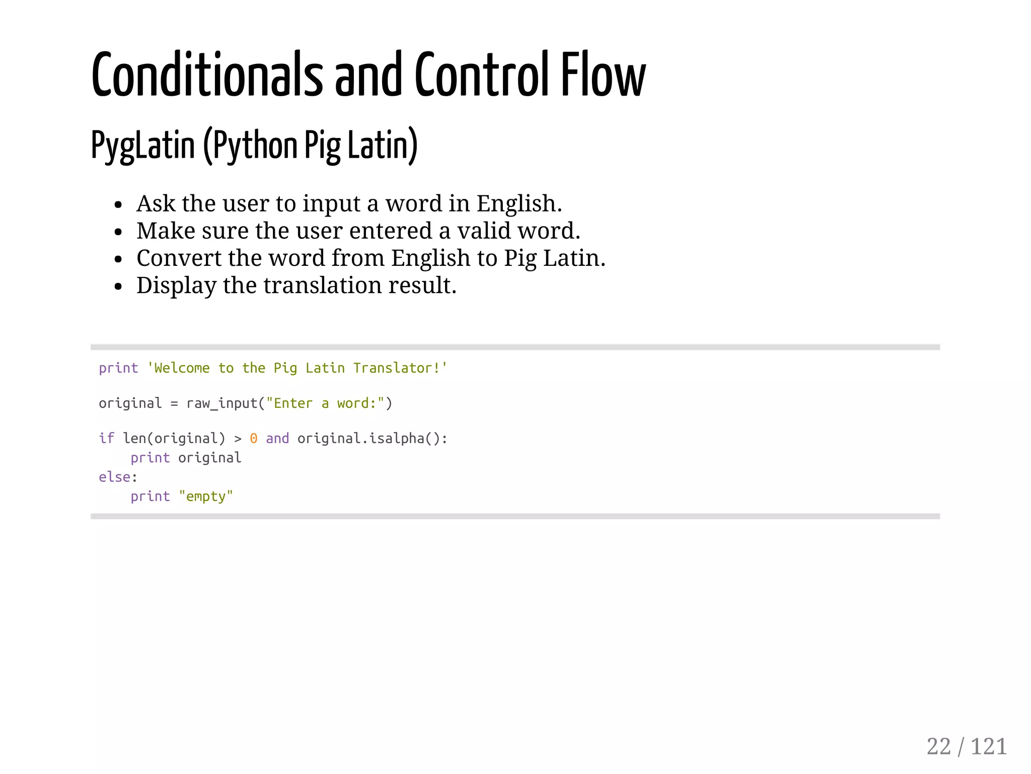 Conditionals and Control Flow
PygLatin (Python Pig Latin)
Ask the user to input a word in English.
Make sure the user entered a valid word.
Convert the word from English to Pig Latin.
Display the translation result.
print'WelcometothePigLatinTranslator!'
original=raw_input("Enteraword:")
iflen(original)>0andoriginal.isalpha():
printoriginal
else:
print"empty"
22 / 121
 