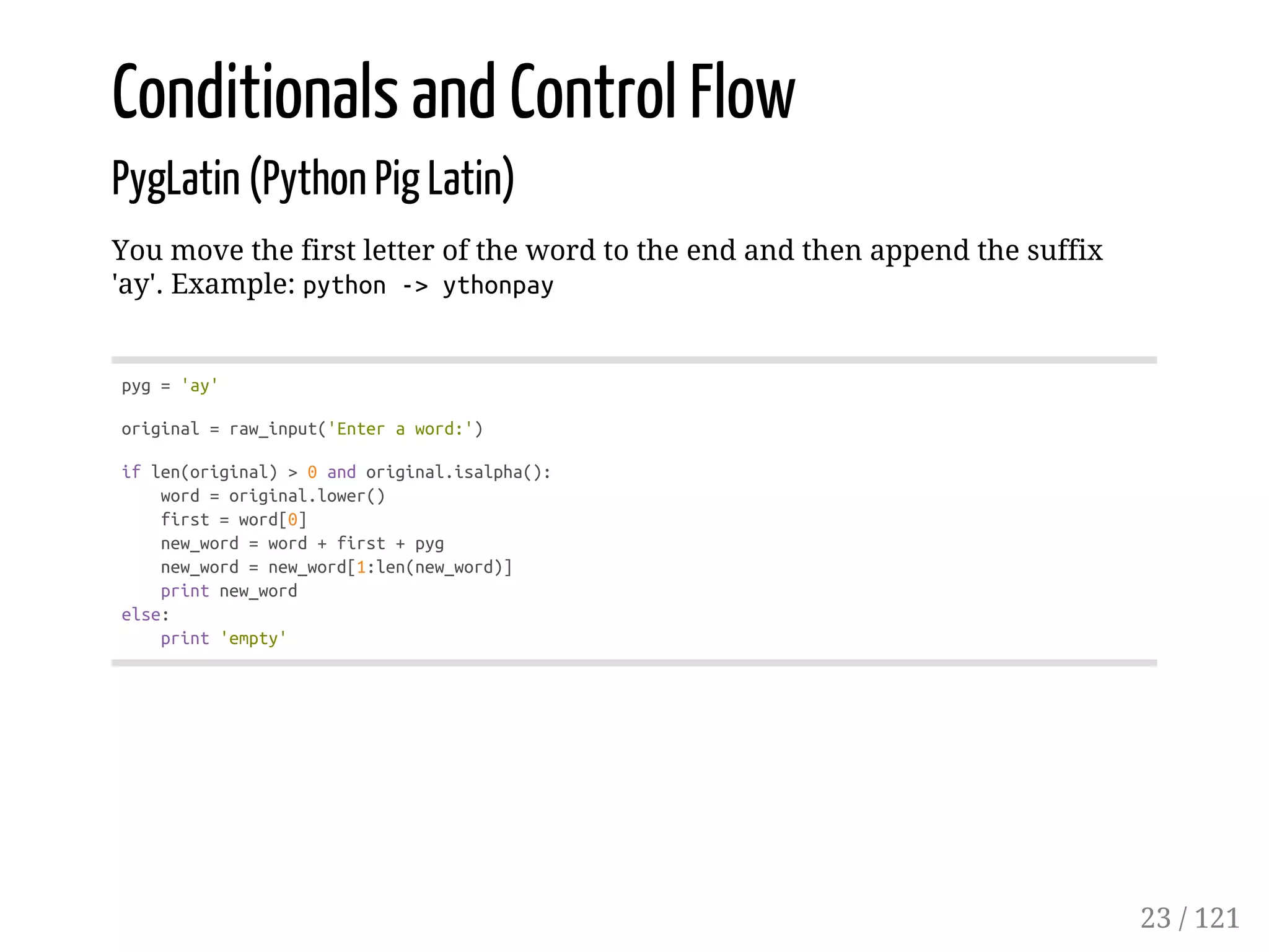 Conditionals and Control Flow
PygLatin (Python Pig Latin)
You move the first letter of the word to the end and then append the suffix
'ay'. Example: python->ythonpay
pyg='ay'
original=raw_input('Enteraword:')
iflen(original)>0andoriginal.isalpha():
word=original.lower()
first=word[0]
new_word=word+first+pyg
new_word=new_word[1:len(new_word)]
printnew_word
else:
print'empty'
23 / 121
 