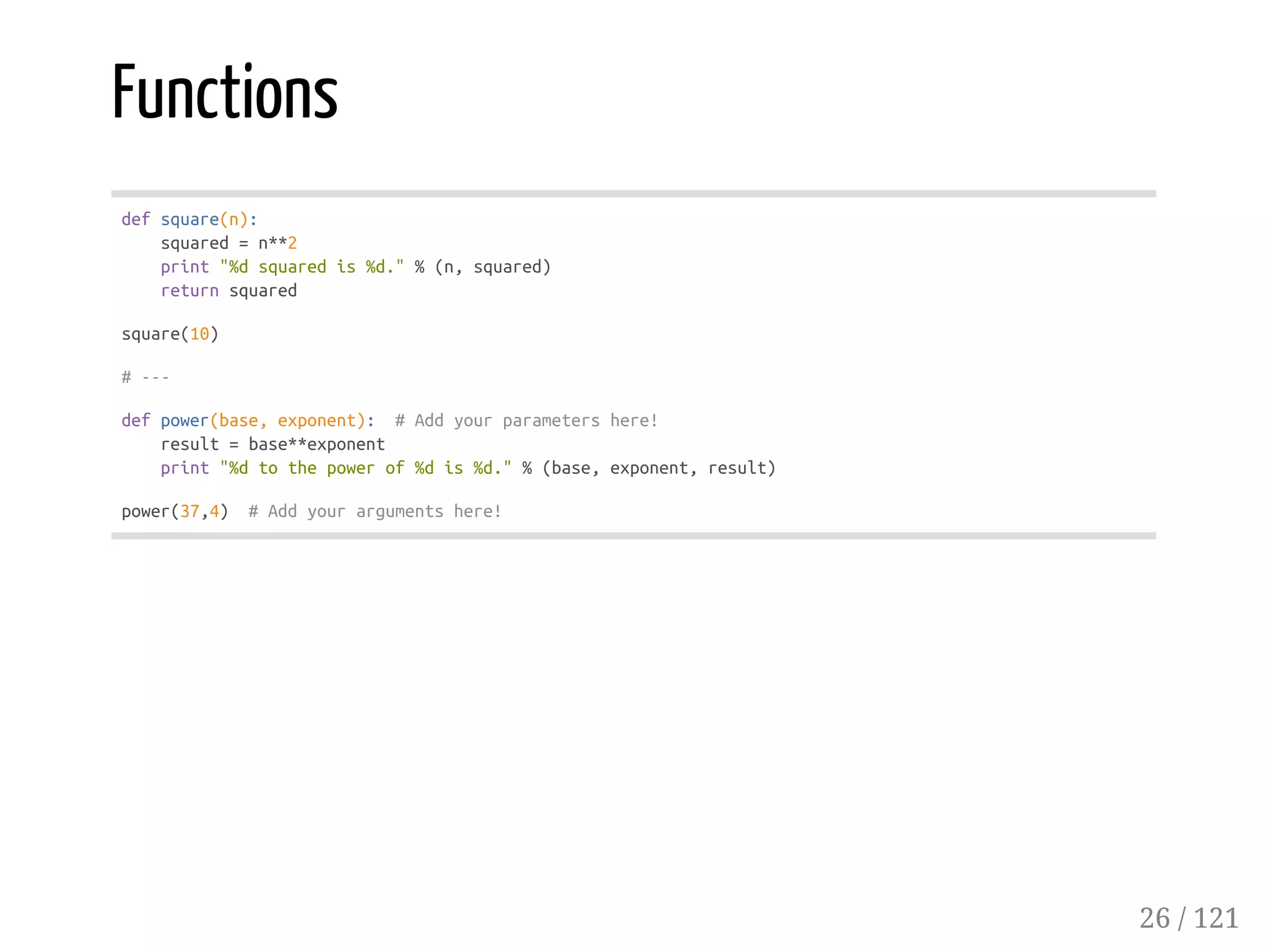Functions
defsquare(n):
squared=n**2
print"%dsquaredis%d."%(n,squared)
returnsquared
square(10)
#---
defpower(base,exponent): #Addyourparametershere!
result=base**exponent
print"%dtothepowerof%dis%d."%(base,exponent,result)
power(37,4) #Addyourargumentshere!
26 / 121
 