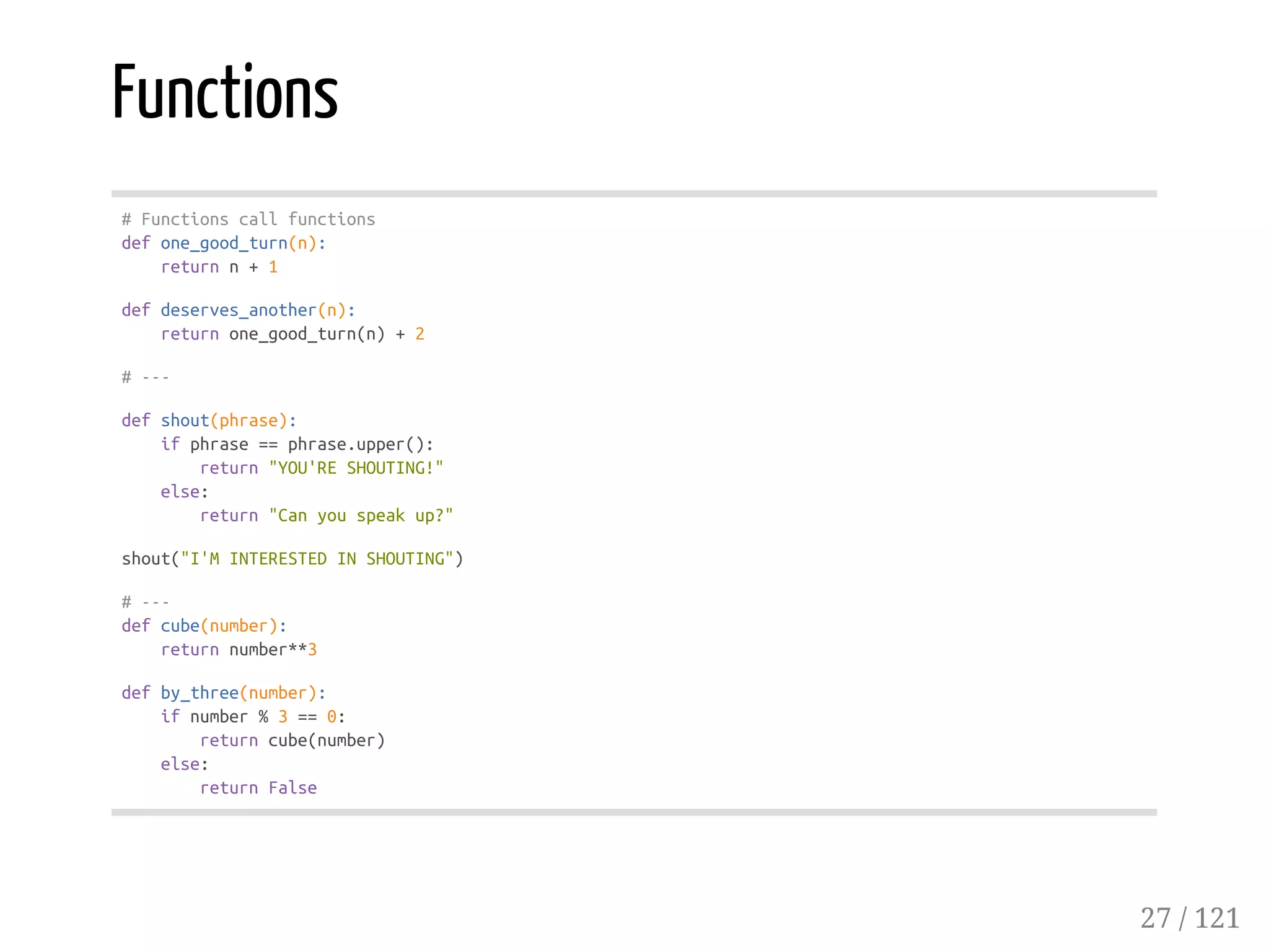Functions
#Functionscallfunctions
defone_good_turn(n):
returnn+1
defdeserves_another(n):
returnone_good_turn(n)+2
#---
defshout(phrase):
ifphrase==phrase.upper():
return"YOU'RESHOUTING!"
else:
return"Canyouspeakup?"
shout("I'MINTERESTEDINSHOUTING")
#---
defcube(number):
returnnumber**3
defby_three(number):
ifnumber%3==0:
returncube(number)
else:
returnFalse
27 / 121
 