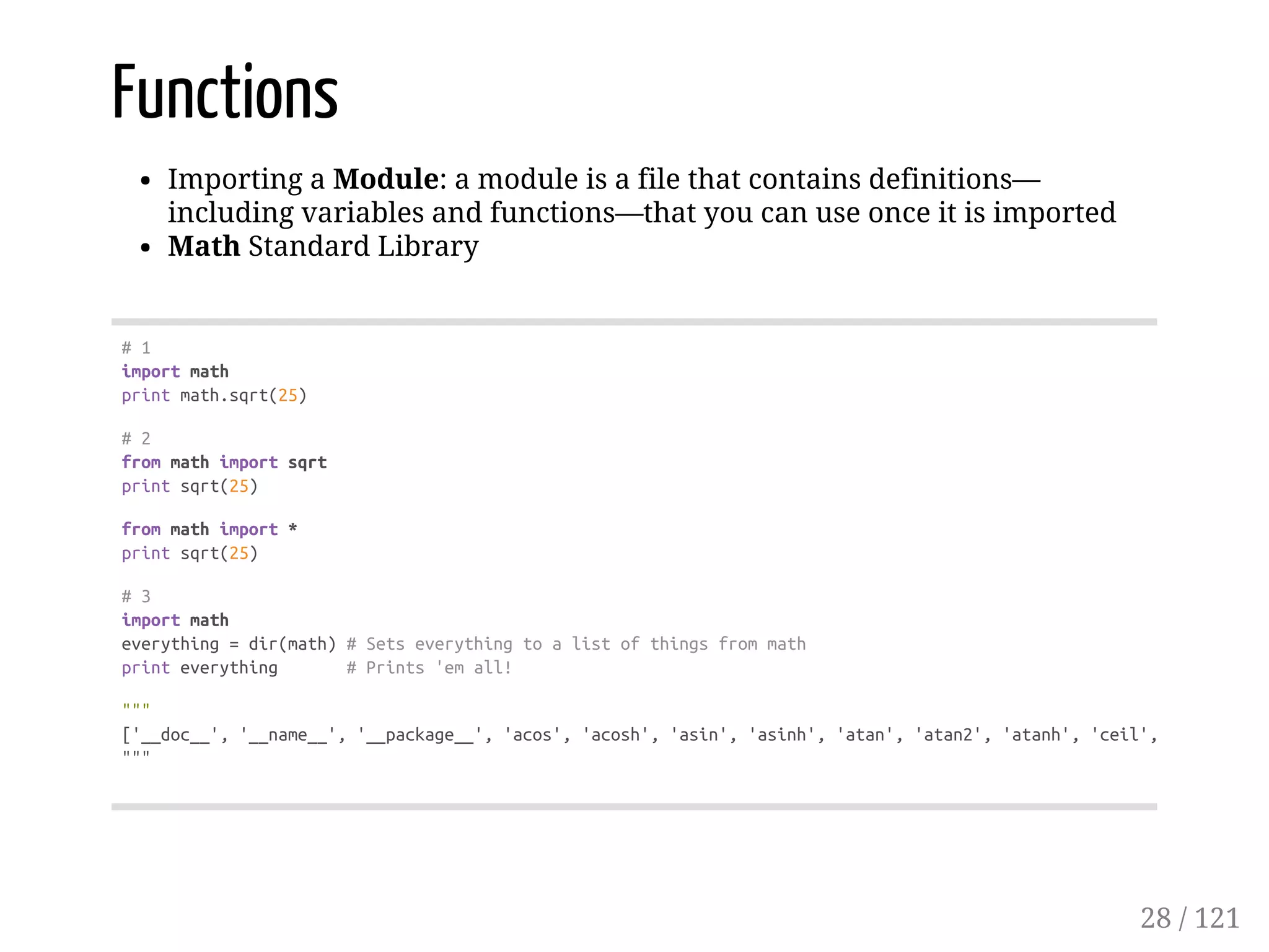 Functions
Importing a Module: a module is a file that contains definitions—
including variables and functions—that you can use once it is imported
Math Standard Library
#1
importmath
printmath.sqrt(25)
#2
frommathimportsqrt
printsqrt(25)
frommathimport*
printsqrt(25)
#3
importmath
everything=dir(math)#Setseverythingtoalistofthingsfrommath
printeverything #Prints'emall!
"""
['__doc__','__name__','__package__','acos','acosh','asin','asinh','atan','atan2','atanh','ceil','copysign',
"""
28 / 121
 