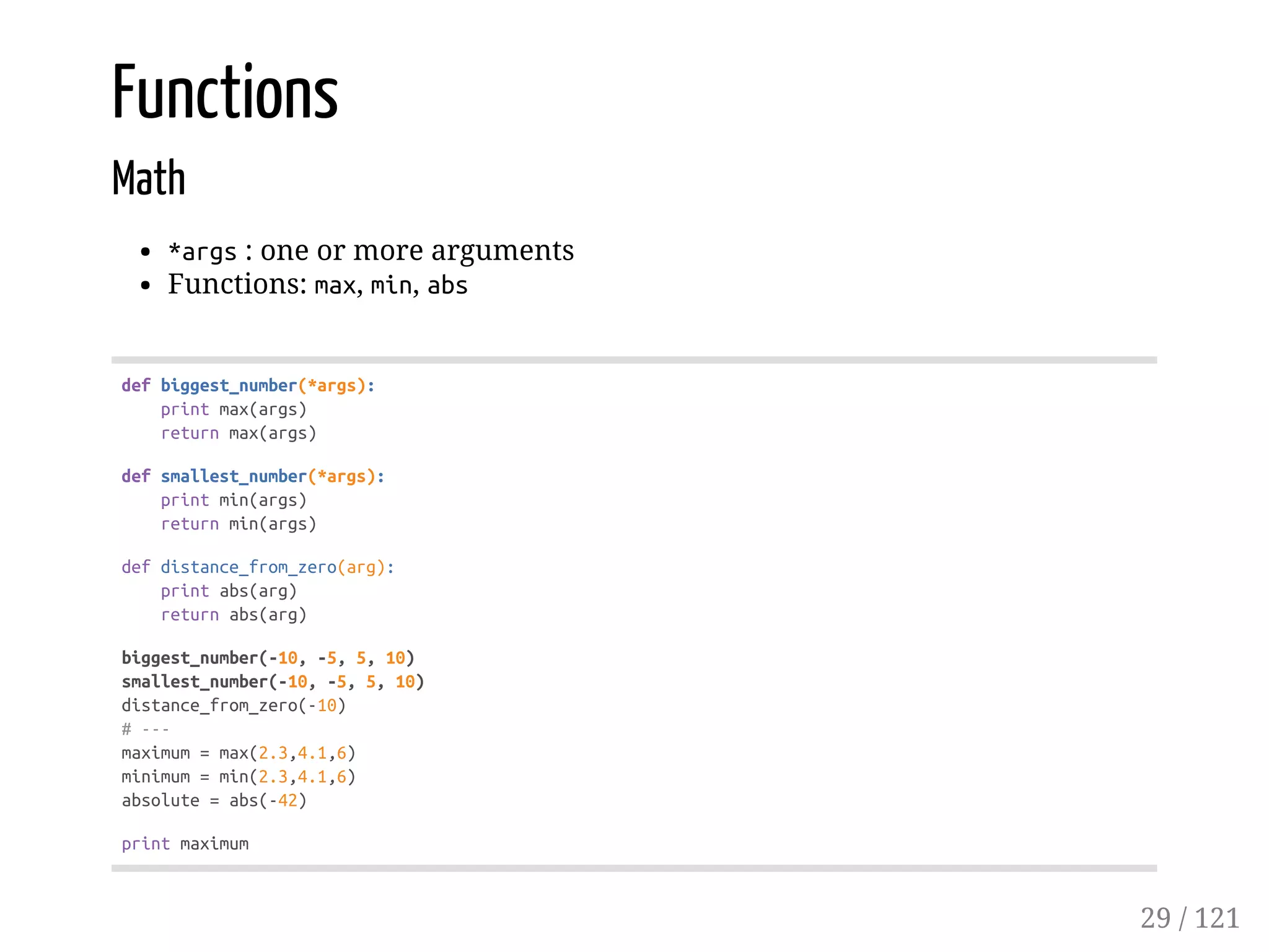 Functions
Math
*args: one or more arguments
Functions: max, min, abs
defbiggest_number(*args):
printmax(args)
returnmax(args)
defsmallest_number(*args):
printmin(args)
returnmin(args)
defdistance_from_zero(arg):
printabs(arg)
returnabs(arg)
biggest_number(-10,-5,5,10)
smallest_number(-10,-5,5,10)
distance_from_zero(-10)
#---
maximum=max(2.3,4.1,6)
minimum=min(2.3,4.1,6)
absolute=abs(-42)
printmaximum
29 / 121
 