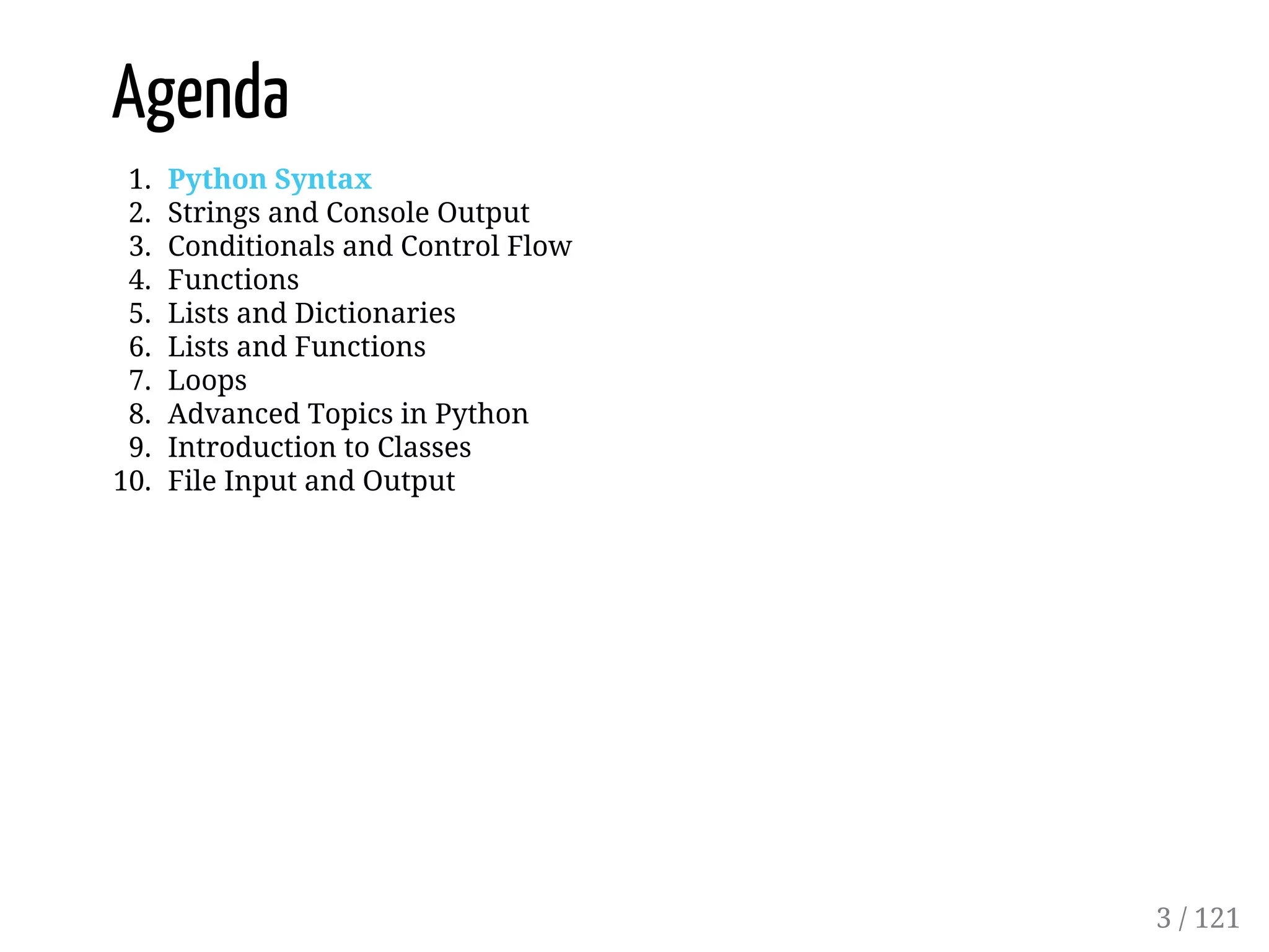Agenda
1. Python Syntax
2. Strings and Console Output
3. Conditionals and Control Flow
4. Functions
5. Lists and Dictionaries
6. Lists and Functions
7. Loops
8. Advanced Topics in Python
9. Introduction to Classes
10. File Input and Output
3 / 121
 