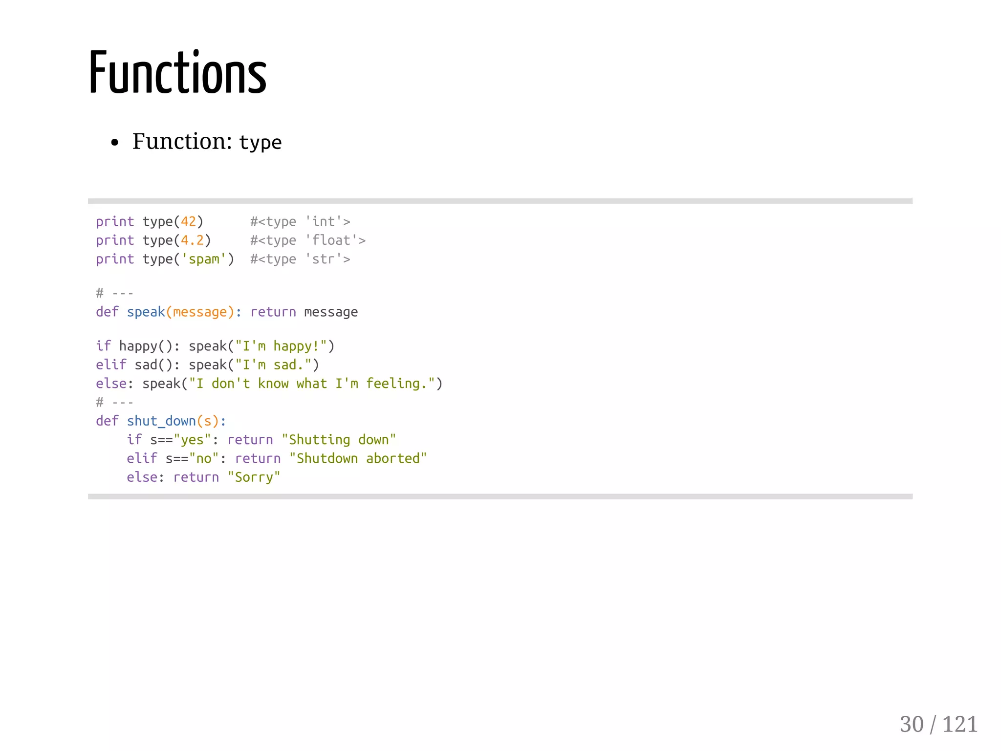 Functions
Function: type
printtype(42) #<type'int'>
printtype(4.2) #<type'float'>
printtype('spam') #<type'str'>
#---
defspeak(message):returnmessage
ifhappy():speak("I'mhappy!")
elifsad():speak("I'msad.")
else:speak("Idon'tknowwhatI'mfeeling.")
#---
defshut_down(s):
ifs=="yes":return"Shuttingdown"
elifs=="no":return"Shutdownaborted"
else:return"Sorry"
30 / 121
 