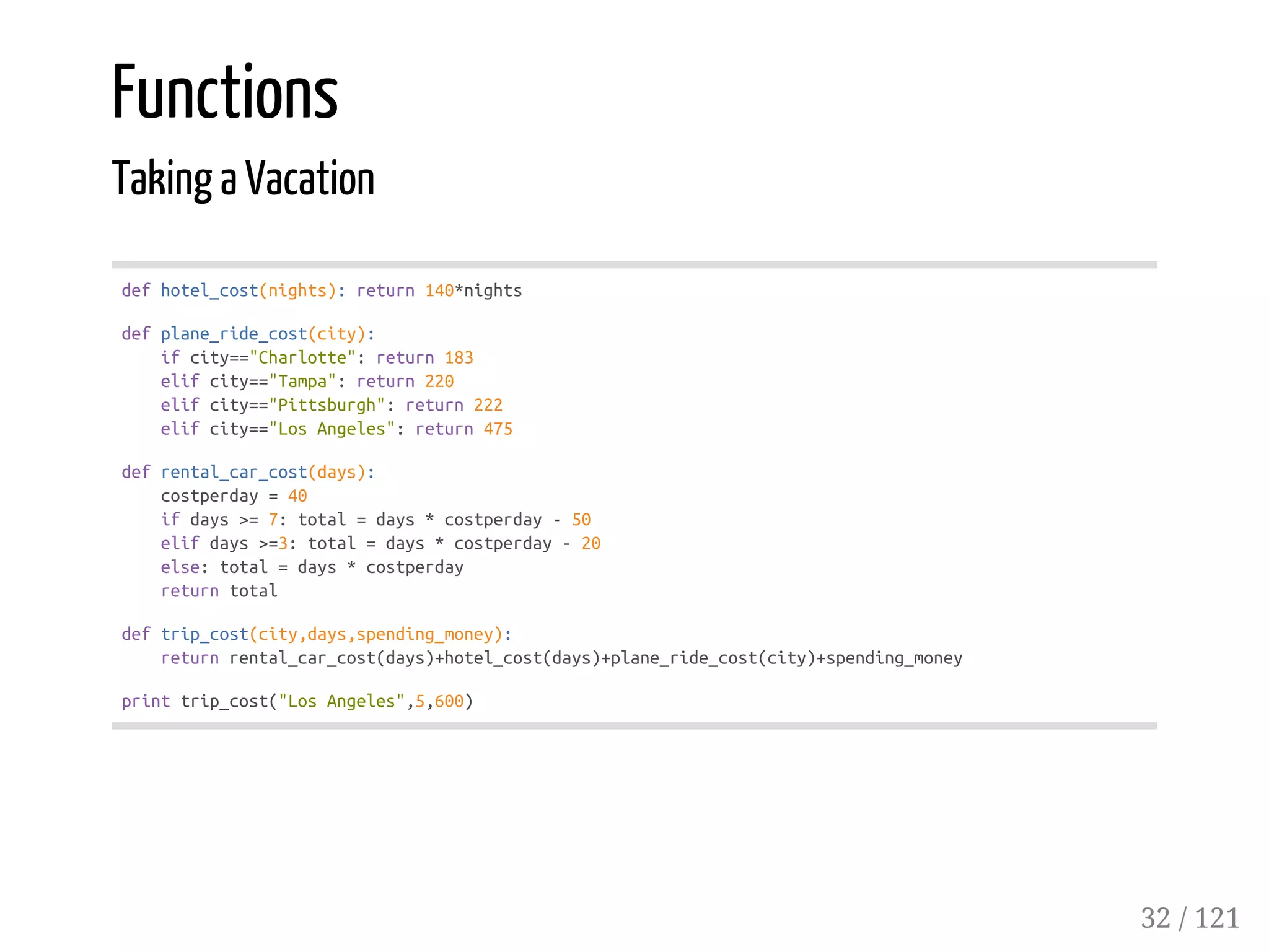 Functions
Taking a Vacation
defhotel_cost(nights):return140*nights
defplane_ride_cost(city):
ifcity=="Charlotte":return183
elifcity=="Tampa":return220
elifcity=="Pittsburgh":return222
elifcity=="LosAngeles":return475
defrental_car_cost(days):
costperday=40
ifdays>=7:total=days*costperday-50
elifdays>=3:total=days*costperday-20
else:total=days*costperday
returntotal
deftrip_cost(city,days,spending_money):
returnrental_car_cost(days)+hotel_cost(days)+plane_ride_cost(city)+spending_money
printtrip_cost("LosAngeles",5,600)
32 / 121
 