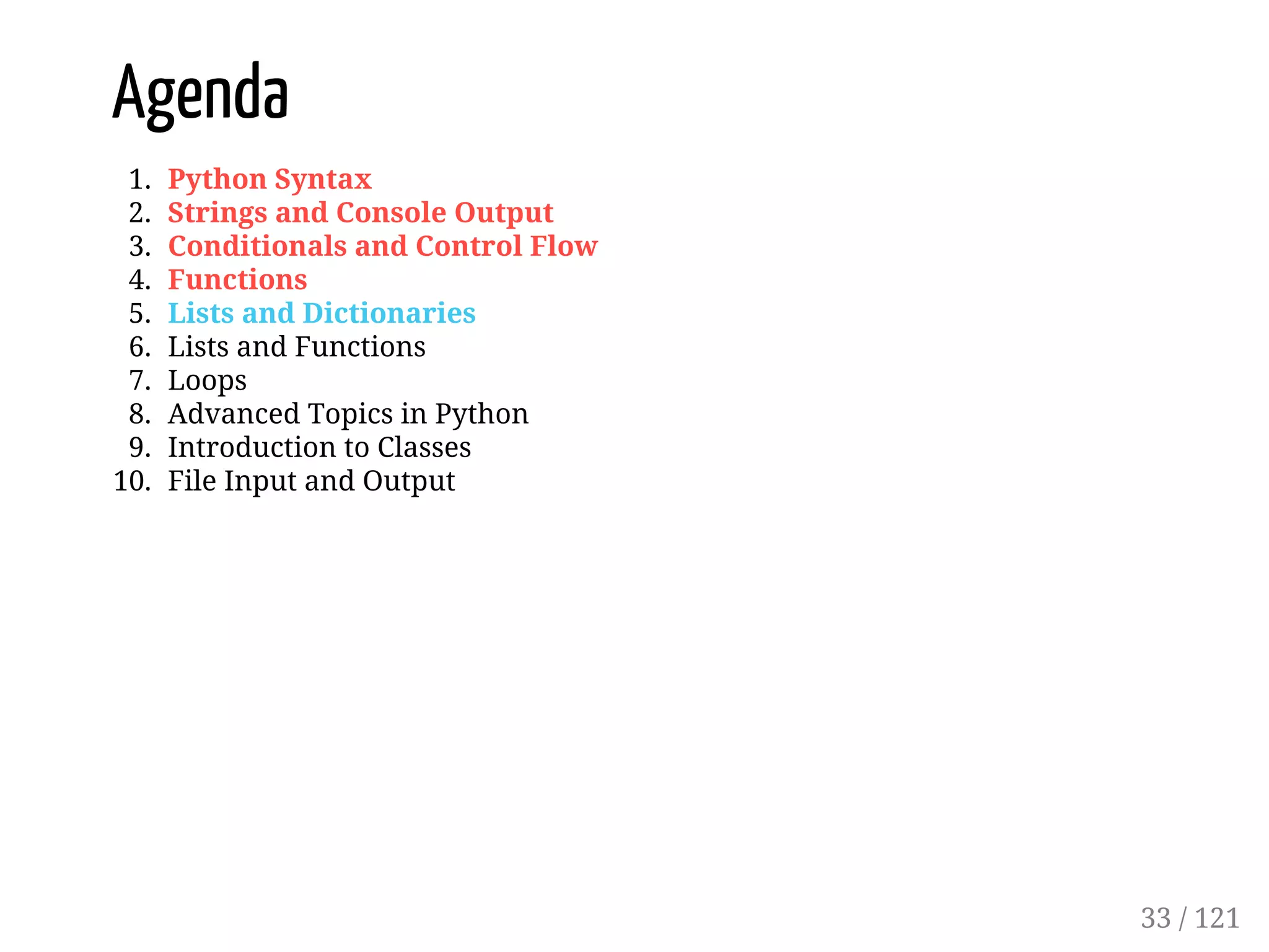 Agenda
1. Python Syntax
2. Strings and Console Output
3. Conditionals and Control Flow
4. Functions
5. Lists and Dictionaries
6. Lists and Functions
7. Loops
8. Advanced Topics in Python
9. Introduction to Classes
10. File Input and Output
33 / 121
 