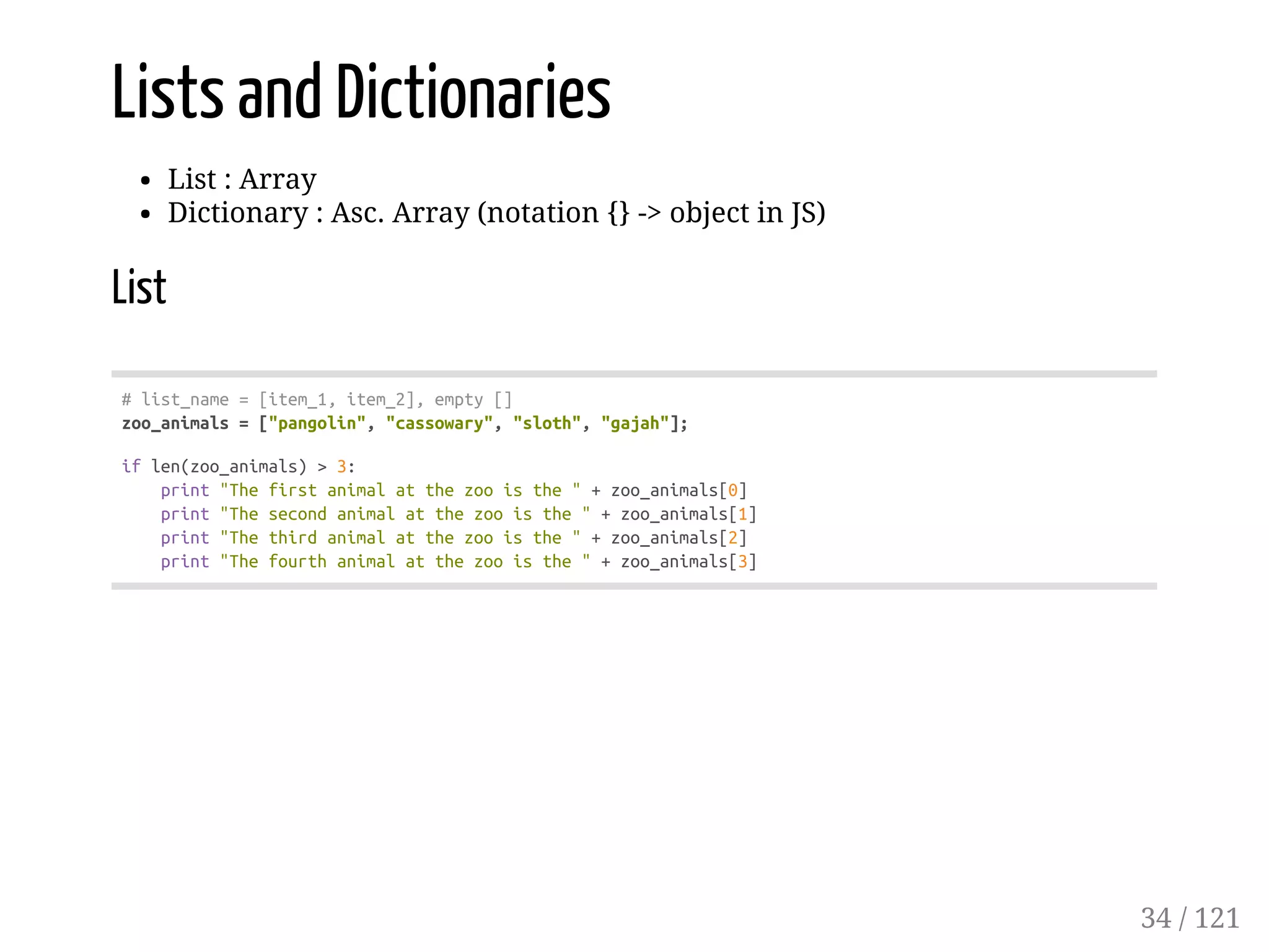 Lists and Dictionaries
List : Array
Dictionary : Asc. Array (notation {} -> object in JS)
List
#list_name=[item_1,item_2],empty[]
zoo_animals=["pangolin","cassowary","sloth","gajah"];
iflen(zoo_animals)>3:
print"Thefirstanimalatthezooisthe"+zoo_animals[0]
print"Thesecondanimalatthezooisthe"+zoo_animals[1]
print"Thethirdanimalatthezooisthe"+zoo_animals[2]
print"Thefourthanimalatthezooisthe"+zoo_animals[3]
34 / 121
 