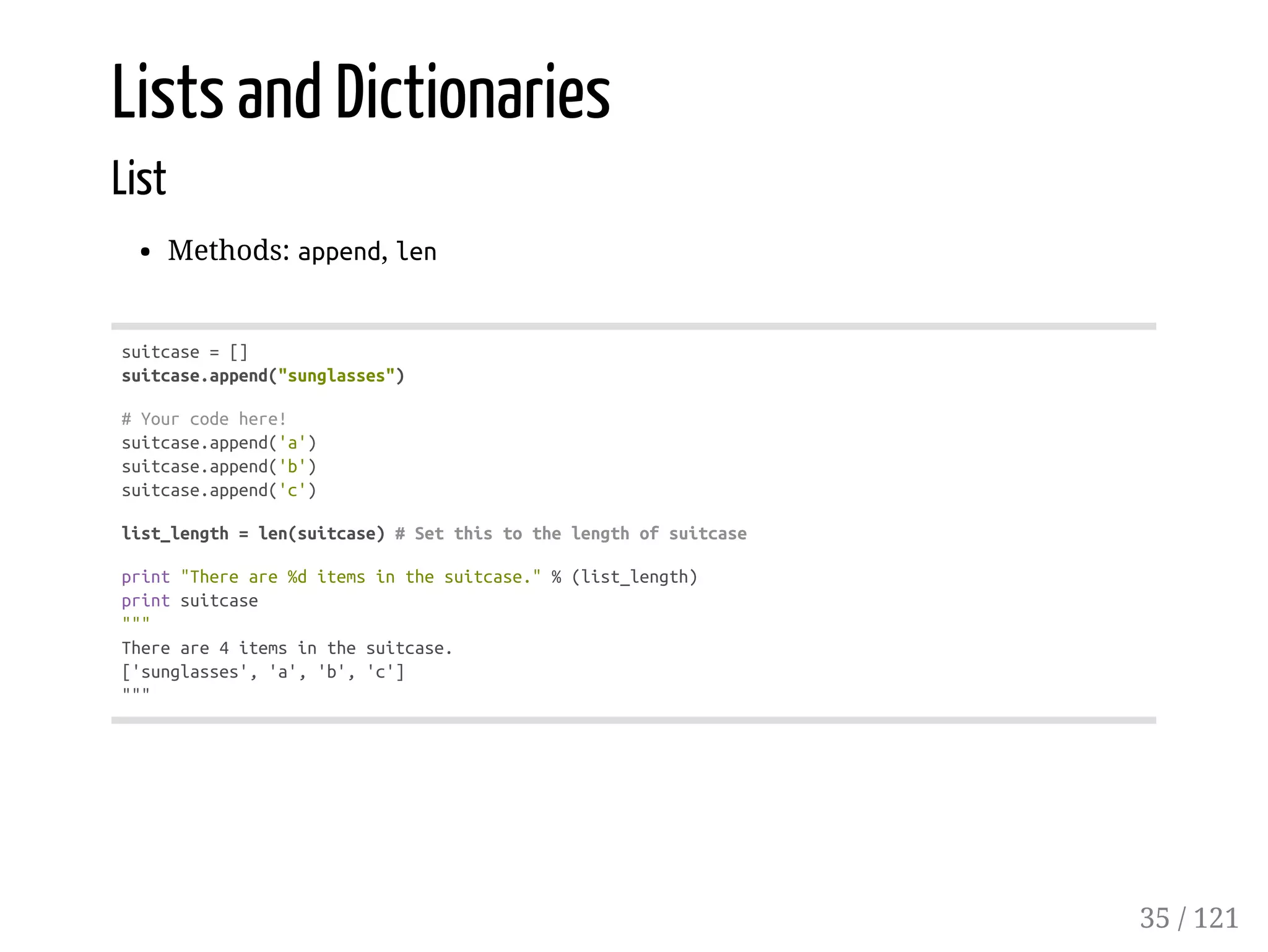 Lists and Dictionaries
List
Methods: append, len
suitcase=[]
suitcase.append("sunglasses")
#Yourcodehere!
suitcase.append('a')
suitcase.append('b')
suitcase.append('c')
list_length=len(suitcase)#Setthistothelengthofsuitcase
print"Thereare%ditemsinthesuitcase."%(list_length)
printsuitcase
"""
Thereare4itemsinthesuitcase.
['sunglasses','a','b','c']
"""
35 / 121
 
