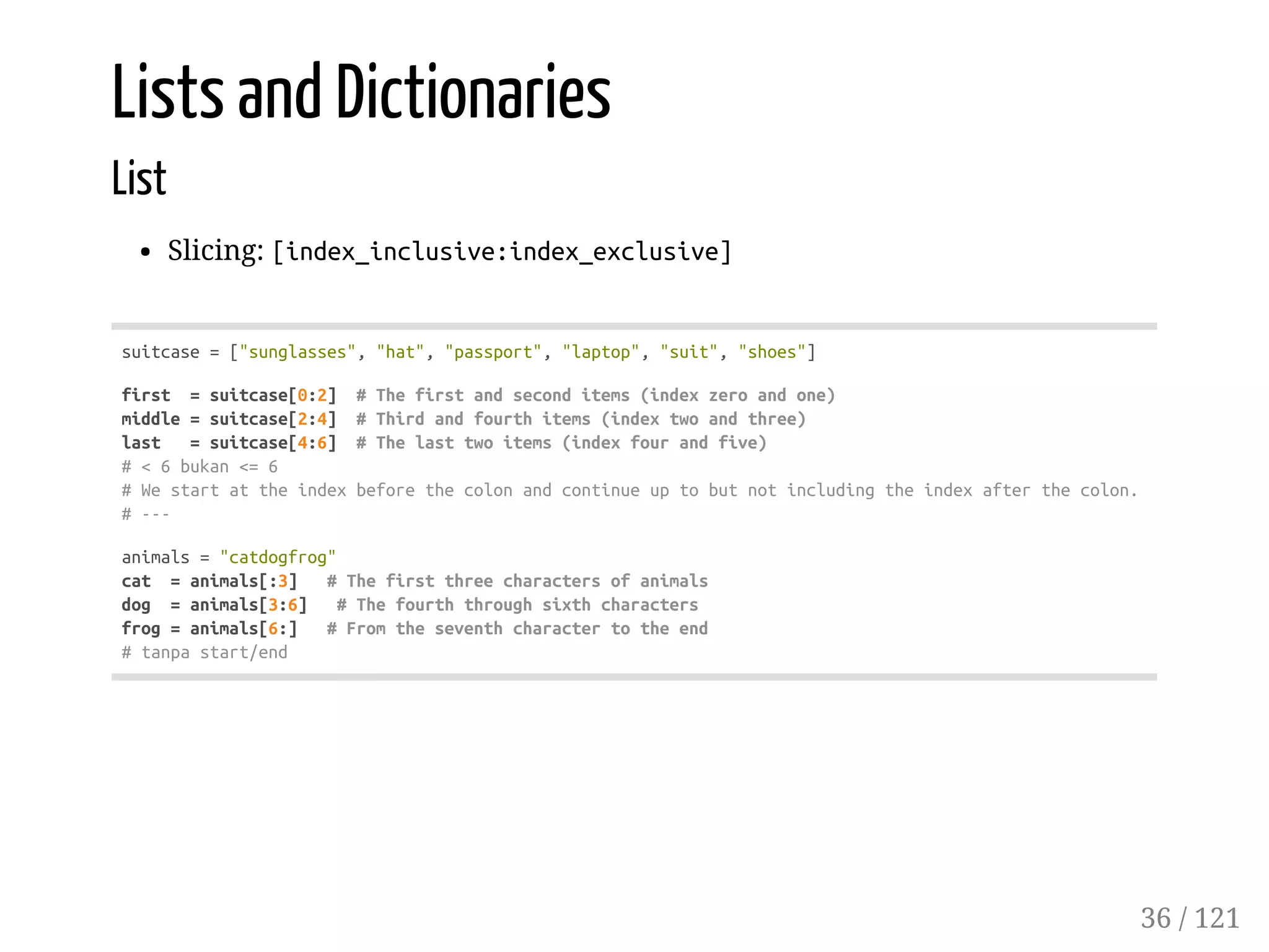 Lists and Dictionaries
List
Slicing: [index_inclusive:index_exclusive]
suitcase=["sunglasses","hat","passport","laptop","suit","shoes"]
first =suitcase[0:2] #Thefirstandseconditems(indexzeroandone)
middle=suitcase[2:4] #Thirdandfourthitems(indextwoandthree)
last =suitcase[4:6] #Thelasttwoitems(indexfourandfive)
#<6bukan<=6
#Westartattheindexbeforethecolonandcontinueuptobutnotincludingtheindexafterthecolon.
#---
animals="catdogfrog"
cat =animals[:3] #Thefirstthreecharactersofanimals
dog =animals[3:6] #Thefourththroughsixthcharacters
frog=animals[6:] #Fromtheseventhcharactertotheend
#tanpastart/end
36 / 121
 