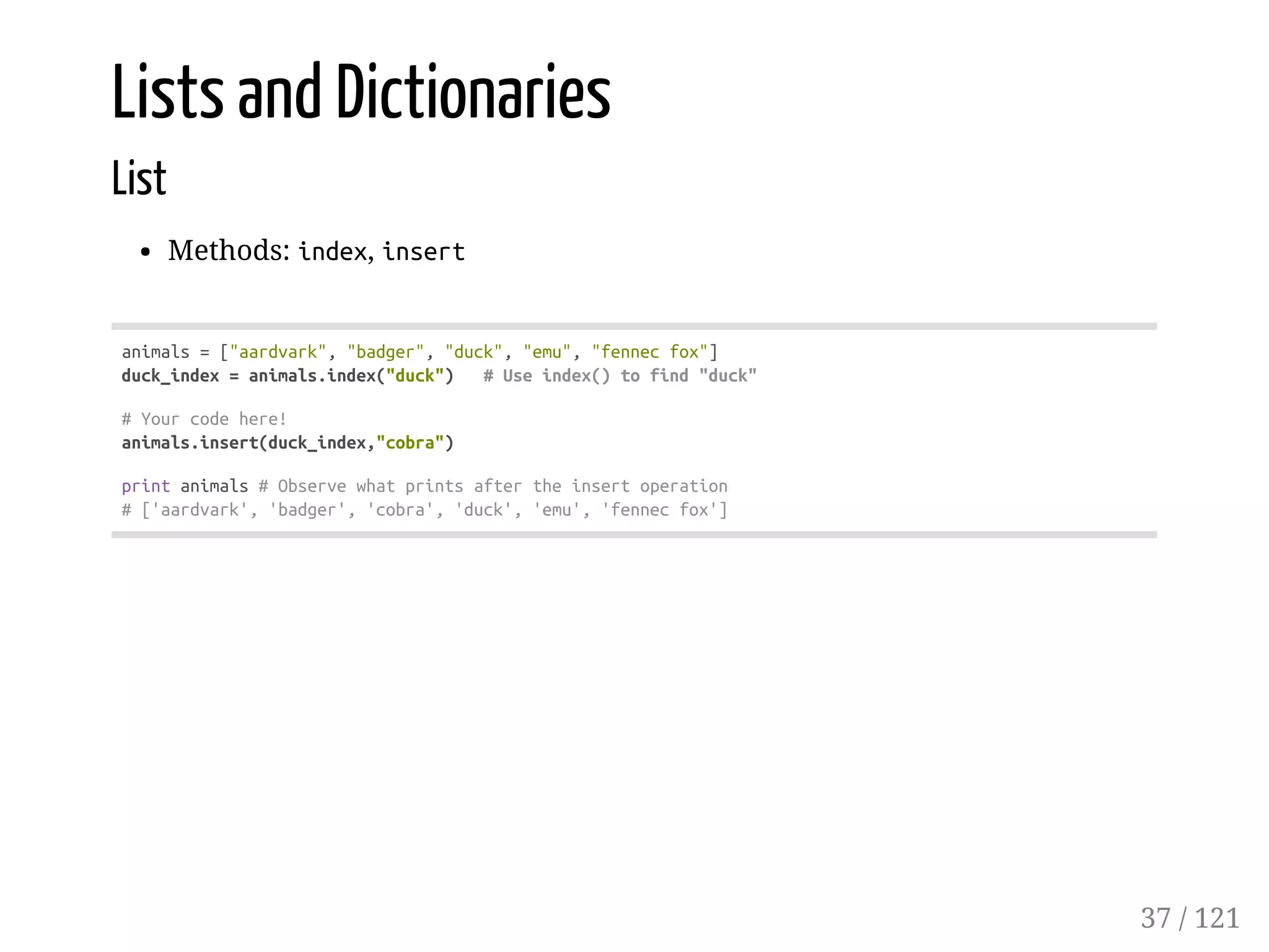 Lists and Dictionaries
List
Methods: index, insert
animals=["aardvark","badger","duck","emu","fennecfox"]
duck_index=animals.index("duck") #Useindex()tofind"duck"
#Yourcodehere!
animals.insert(duck_index,"cobra")
printanimals#Observewhatprintsaftertheinsertoperation
#['aardvark','badger','cobra','duck','emu','fennecfox']
37 / 121
 