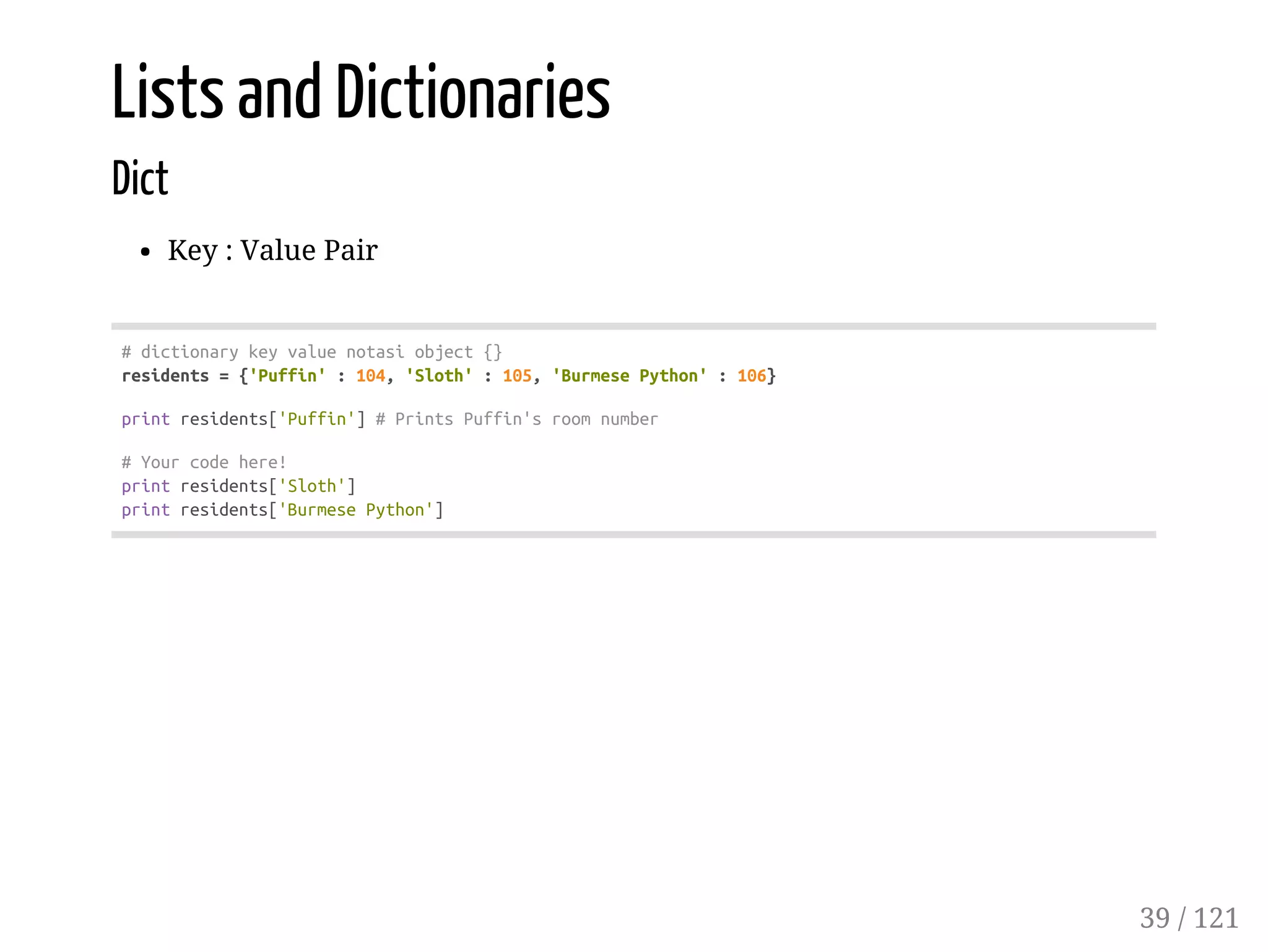 Lists and Dictionaries
Dict
Key : Value Pair
#dictionarykeyvaluenotasiobject{}
residents={'Puffin':104,'Sloth':105,'BurmesePython':106}
printresidents['Puffin']#PrintsPuffin'sroomnumber
#Yourcodehere!
printresidents['Sloth']
printresidents['BurmesePython']
39 / 121
 
