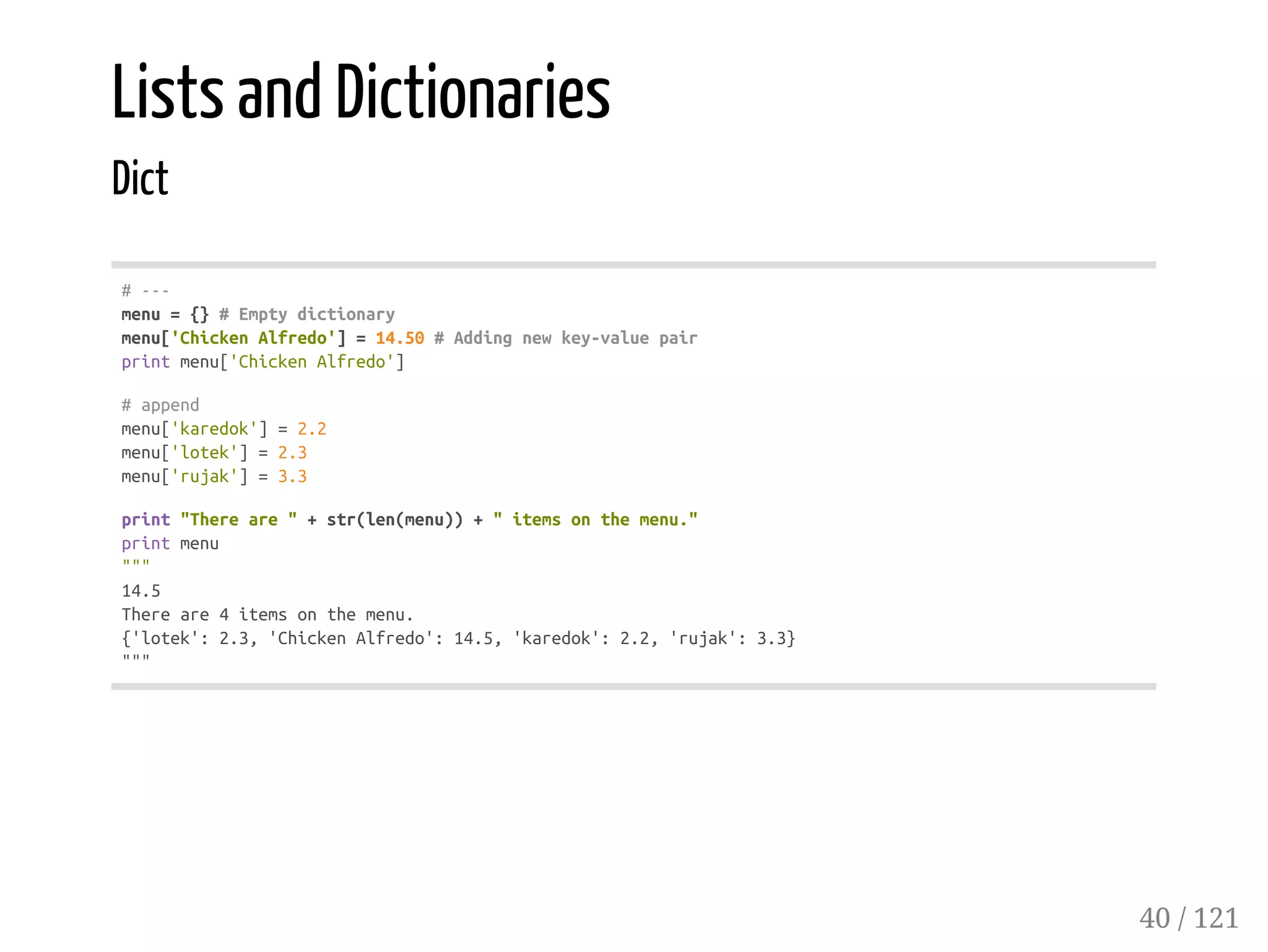 Lists and Dictionaries
Dict
#---
menu={}#Emptydictionary
menu['ChickenAlfredo']=14.50#Addingnewkey-valuepair
printmenu['ChickenAlfredo']
#append
menu['karedok']=2.2
menu['lotek']=2.3
menu['rujak']=3.3
print"Thereare"+str(len(menu))+"itemsonthemenu."
printmenu
"""
14.5
Thereare4itemsonthemenu.
{'lotek':2.3,'ChickenAlfredo':14.5,'karedok':2.2,'rujak':3.3}
"""
40 / 121
 