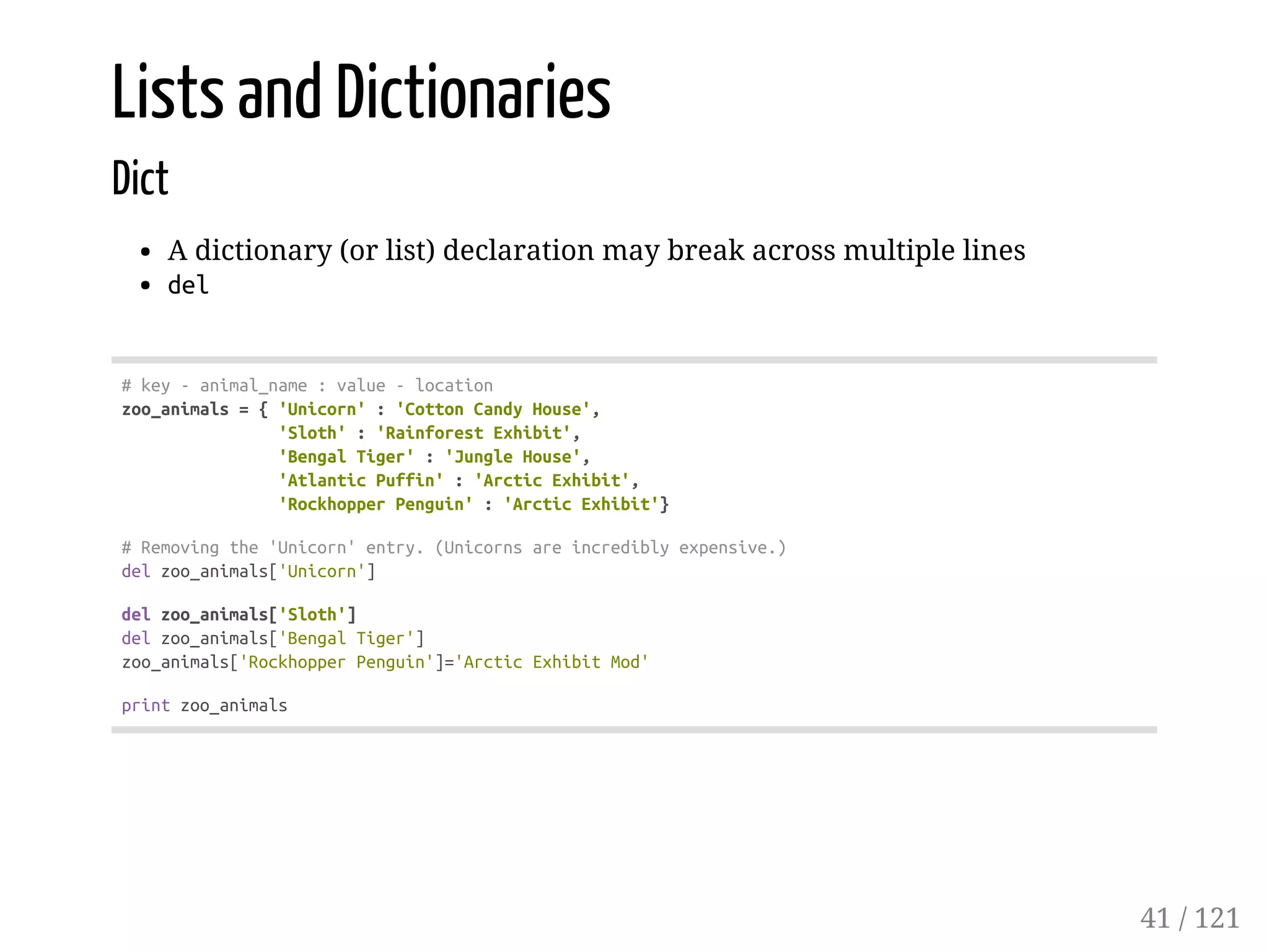 Lists and Dictionaries
Dict
A dictionary (or list) declaration may break across multiple lines
del
#key-animal_name:value-location
zoo_animals={'Unicorn':'CottonCandyHouse',
'Sloth':'RainforestExhibit',
'BengalTiger':'JungleHouse',
'AtlanticPuffin':'ArcticExhibit',
'RockhopperPenguin':'ArcticExhibit'}
#Removingthe'Unicorn'entry.(Unicornsareincrediblyexpensive.)
delzoo_animals['Unicorn']
delzoo_animals['Sloth']
delzoo_animals['BengalTiger']
zoo_animals['RockhopperPenguin']='ArcticExhibitMod'
printzoo_animals
41 / 121
 