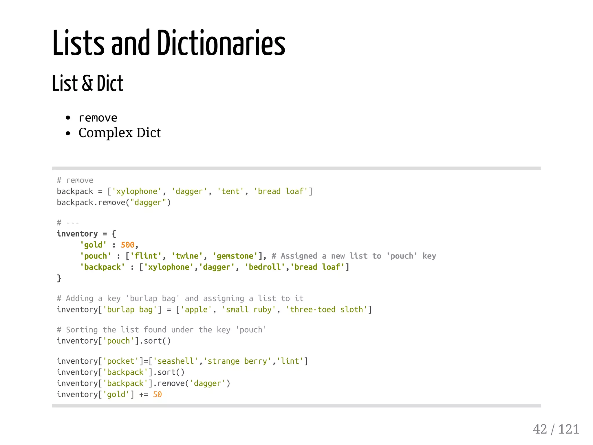Lists and Dictionaries
List & Dict
remove
Complex Dict
#remove
backpack=['xylophone','dagger','tent','breadloaf']
backpack.remove("dagger")
#---
inventory={
'gold':500,
'pouch':['flint','twine','gemstone'],#Assignedanewlistto'pouch'key
'backpack':['xylophone','dagger','bedroll','breadloaf']
}
#Addingakey'burlapbag'andassigningalisttoit
inventory['burlapbag']=['apple','smallruby','three-toedsloth']
#Sortingthelistfoundunderthekey'pouch'
inventory['pouch'].sort()
inventory['pocket']=['seashell','strangeberry','lint']
inventory['backpack'].sort()
inventory['backpack'].remove('dagger')
inventory['gold']+=50
42 / 121
 