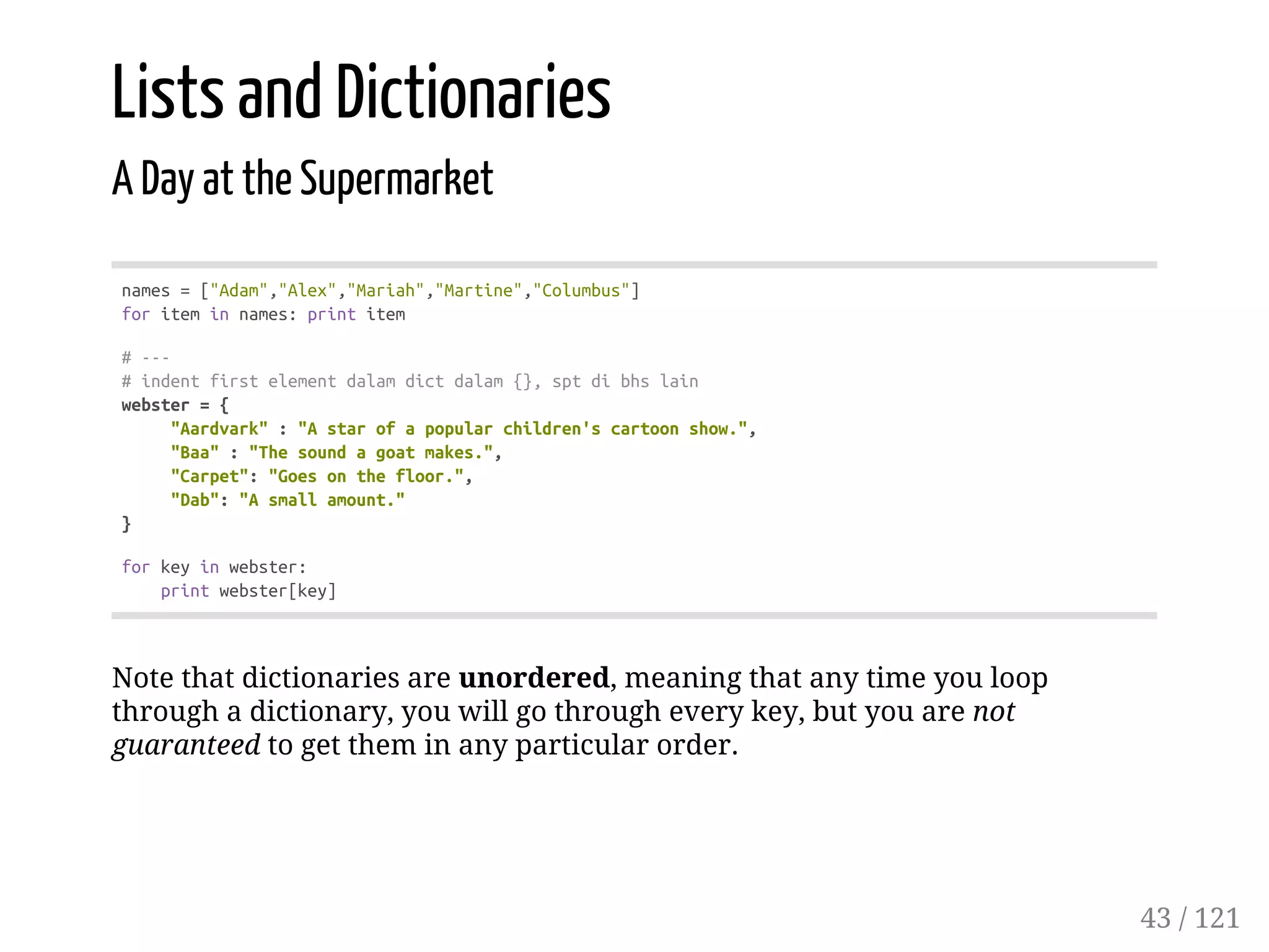Lists and Dictionaries
A Day at the Supermarket
names=["Adam","Alex","Mariah","Martine","Columbus"]
foriteminnames:printitem
#---
#indentfirstelementdalamdictdalam{},sptdibhslain
webster={
"Aardvark":"Astarofapopularchildren'scartoonshow.",
"Baa":"Thesoundagoatmakes.",
"Carpet":"Goesonthefloor.",
"Dab":"Asmallamount."
}
forkeyinwebster:
printwebster[key]
Note that dictionaries are unordered, meaning that any time you loop
through a dictionary, you will go through every key, but you are not
guaranteed to get them in any particular order.
43 / 121
 